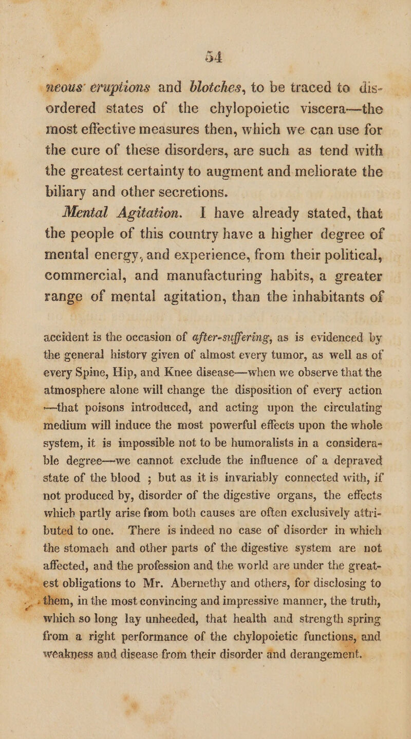 neous’ eruptions and blotches, to be traced to dis- ordered states of the chylopoietic viscera—the most effective measures then, which we can use for the cure of these disorders, are such as tend with the greatest certainty to augment and. meliorate the biliary and other secretions. Mental Agitation. I have already stated, that the people of this country have a higher degree of mental energy, and experience, from their political, commercial, and manufacturing habits, a greater range of mental agitation, than the inhabitants of accident is the occasion of after-suffering, as is evidenced by the general history given of almost every tumor, as well as of every Spine, Hip, and Knee disease—when we observe that the atmosphere alone will change the disposition of every action -~—that poisons introduced, and acting upon the circulating medium will induce the most powerful effects upon the whole system, it is impossible not to be humoralists in a considera- ble degree—we cannot exclude the influence of a depraved state of the blood ; but as itis invariably connected with, if not produced by, disorder of the digestive organs, the effects which partly arise from both causes are often exclusively attri- buted to one. There is indeed no case of disorder in which the stomach and other parts of the digestive system are not affected, and the profession and the world are under the great- est obligations to Mr. Abernethy and others, for disclosing to . them, in the most convincing and impressive manner, the truth, from a right performance of the chylopoietic functions, and weakness and disease from their disorder dnd derangement. |
