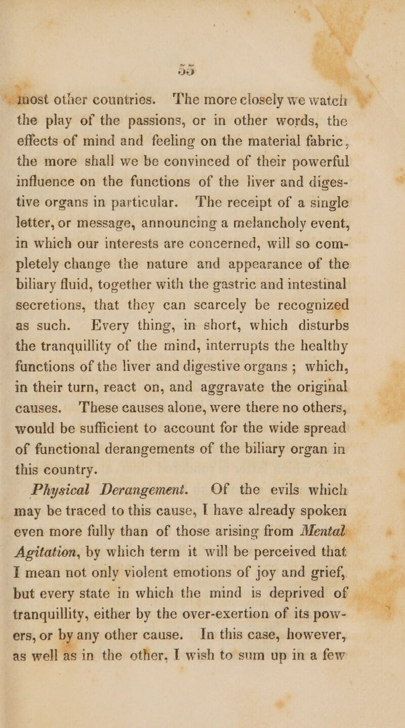 ae Mbtiost other countries. The more closely we watcl: we the play of the passions, or in other words, the effects of mind and feeling on the material fabric, the more shall we be convinced of their powerful ; influence on the functions of the liver and diges- aa tive organs in particular. The receipt of a single letter, or message, announcing a melancholy event, in which our interests are concerned, will so com- pletely change the nature and appearance of the biliary fluid, together with the gastric and intestinal secretions, that they can scarcely be recognized as such. Every thing, im short, which disturbs the tranquillity of the mind, interrupts the healthy functions of the liver and digestive organs ; which, in their turn, react on, and aggravate the original es causes. ‘These causes alone, were there no others, __ es would be sufficient to account for the wide spread of functional derangements of the biliary organ in this country. ‘ Physical Derangement. Of the evils which _ may be traced to this cause, I have already spoken even more fully than of those arising from Mental Agitation, by which term it will be perceived that I mean not only violent emotions of joy and grief, but every state in which the mind is deprived of tranquillity, either by the over-exertion of its pow- ers, or by any other cause. In this case, however, as well as in the other, I wish to sum up in a few