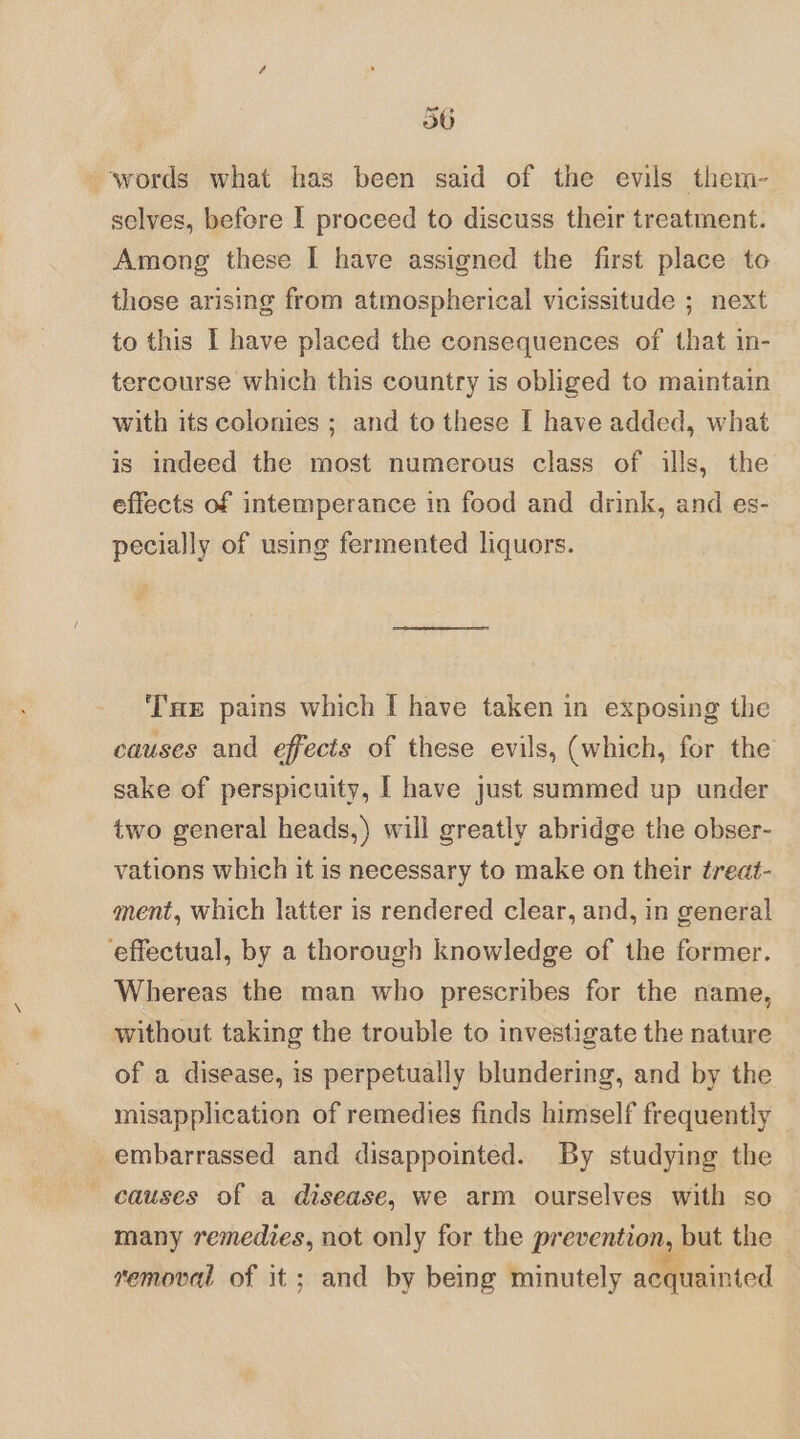 words what has been said of the evils them- selves, before I proceed to discuss their treatment. Among these I have assigned the first place to those arising from atmospherical vicissitude ; next to this I have placed the consequences of that in- tercourse which this country is obliged to maintain with its colonies ; and to these I have added, what is indeed the most numerous class of ills, the effects of intemperance in food and drink, and es- pecially of using fermented liquors. ‘T'ae pains which I have taken in exposing the causes and effects of these evils, (which, for the sake of perspicuity, [ have just summed up under two general heads,) will greatly abridge the obser- vations which it is necessary to make on their ¢reat- ment, which latter is rendered clear, and, in general ‘effectual, by a thorough knowledge of the former. Whereas the man who prescribes for the name, without taking the trouble to investigate the nature of a disease, is perpetually blundering, and by the misapplication of remedies finds himself frequently embarrassed and disappointed. By studying the - causes of a disease, we arm ourselves with so many remedies, not only for the prevention, but the removal of it; and by being minutely acquainted