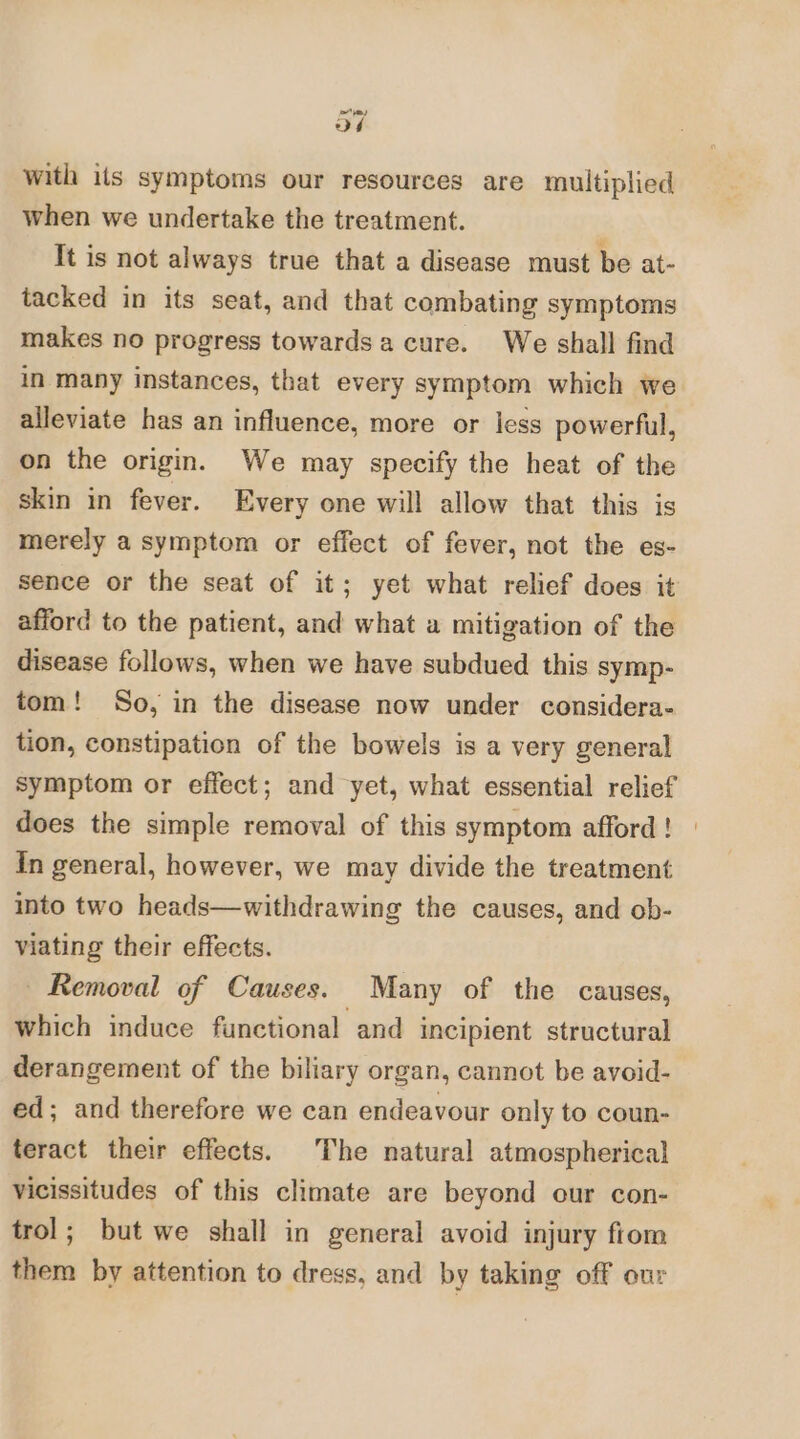 oF with its symptoms our resources are multiplied when we undertake the treatment. It is not always true that a disease must be at- tacked in its seat, and that combating symptoms makes no progress towards a cure. We shall find in many instances, that every symptom which we alleviate has an influence, more or less powerful, on the origin. We may specify the heat of the skin in fever. Every one will allow that this is merely a symptom or effect of fever, not the es- sence or the seat of it; yet what relief does it afford to the patient, and what a mitigation of the disease follows, when we have subdued this symp- tom! So, in the disease now under considera- tion, constipation of the bowels is a very general symptom or effect; and yet, what essential relief does the simple removal of this symptom afford ! In general, however, we may divide the treatment into two heads—withdrawing the causes, and ob- viating their effects. Removal of Causes. Many of the causes, which induce functional and incipient structural derangement of the biliary organ, cannot be avoid- ed; and therefore we can endeavour only to coun- teract their effects. The natural atmospherical vicissitudes of this climate are beyond cur con- trol; but we shall in general avoid injury fiom them by attention to dress, and by taking off our