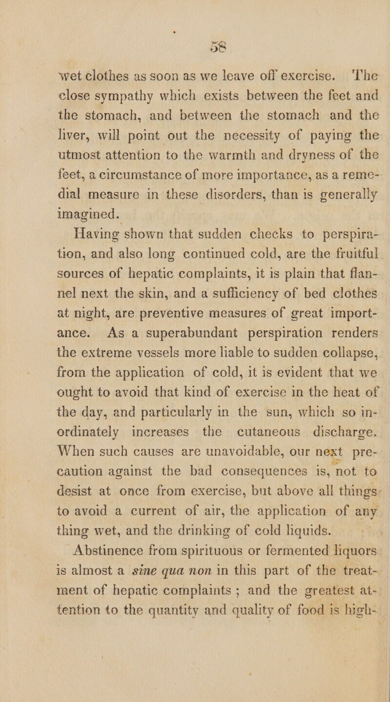 38 wet clothes as soon as we leave off exercise. ‘The close sympathy which exists between the feet and the stomach, and between the stomach and the liver, will point out the necessity of paying the utmost attention to the warmth and dryness of the feet, a circumstance of more importance, as a reme- dial measure in these disorders, than is generally imagined. Having shown that sudden checks to perspira- tion, and also long continued cold, are the fruitful sources of hepatic complaints, it 1s plain that flan- nel next the skin, and a sufficiency of bed clothes at night, are preventive measures of great import- ance. As a superabundant perspiration renders the extreme vessels more liable to sudden collapse, from the application of cold, it is evident that we ought to avoid that kind of exercise in the heat of the day, and particularly in the sun, which so in- ordinately increases the cutaneous discharge. When such causes are unavoidable, our next pre- caution against the bad consequences is, not to desist at once from exercise, but above all things: to avoid a current of air, the application of any thing wet, and the drinking of cold liquids. Abstinence from spirituous or fermented liquors is almost a sine gua non in this part of the treat- ment of hepatic complaints ; and the greatest at- tention to the quantity and quality of food is high-