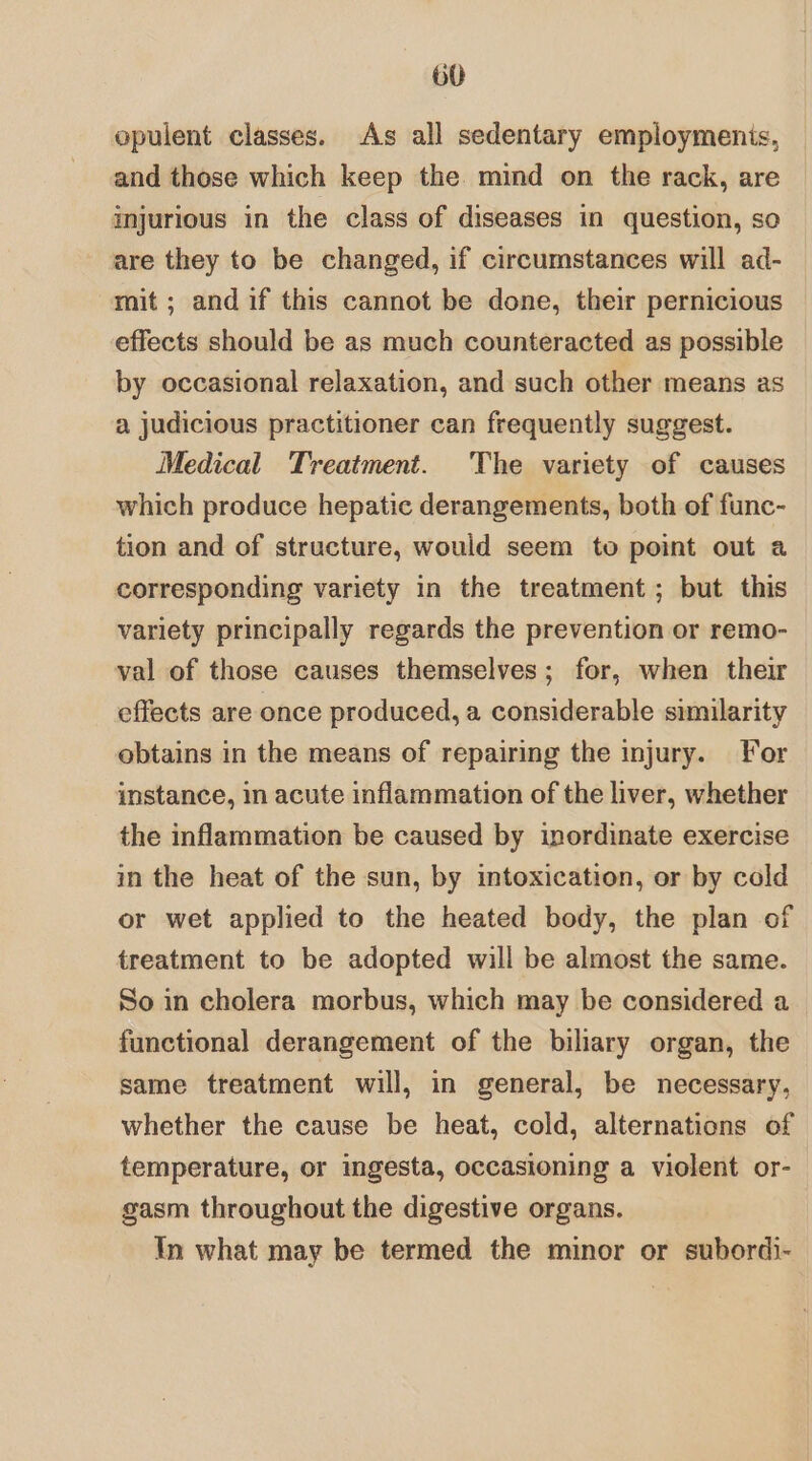 opulent classes. As all sedentary employmenis, and those which keep the mind on the rack, are injurious in the class of diseases in question, so are they to be changed, if circumstances will ad- mit; and if this cannot be done, their pernicious effects should be as much counteracted as possible by occasional relaxation, and such other means as a judicious practitioner can frequently suggest. Medical Treatment. The variety of causes which produce hepatic derangements, both of func- tion and of structure, would seem to point out a corresponding variety in the treatment; but this variety principally regards the prevention or remo- val of those causes themselves; for, when their effects are once produced, a considerable similarity obtains in the means of repairing the injury. For instance, in acute inflammation of the liver, whether the inflammation be caused by inordinate exercise in the heat of the sun, by intoxication, or by cold or wet applied to the heated body, the plan of treatment to be adopted will be almost the same. So in cholera morbus, which may be considered a functional derangement of the biliary organ, the same treatment will, in general, be necessary, whether the cause be heat, cold, alternations of temperature, or ingesta, occasioning a violent or- gasm throughout the digestive organs. In what may be termed the minor or subordi-