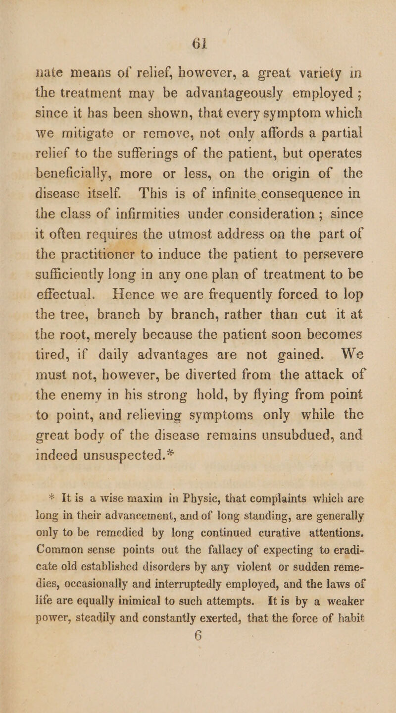 nate means of relief, however, a great variety in the treatment may be advantageously employed ; since it has been shown, that every symptom which we mitigate or remove, not only affords a partial relief to the sufferings of the patient, but operates beneficially, more or less, on the origin of the disease itself. This is of infinite.consequence in the class of infirmities under consideration ; since it often requires the utmost address on the part of the practitioner to induce the patient to persevere sufficiently long in any one plan of treatment to be effectual. Hence we are frequently forced to lop the tree, branch by branch, rather than cut it at the root, merely because the patient soon becomes tired, if daily advantages are not gained. We must not, however, be diverted from the attack of the enemy in his strong hold, by flying from point to point, and relieving symptoms only while the great body of the disease remains unsubdued, and indeed unsuspected.* * Itis a wise maxim in Physic, that complaints which are long in their advancement, and of long standing, are generally only to be remedied by long continued curative attentions. Common sense points out the fallacy of expecting to eradi- cate old established disorders by any violent or sudden reme- dies, occasionally and interruptedly employed, and the laws of life are equally inimical to such attempts. Itis by a weaker power, steadily and constantly exerted, that the force of habit 6