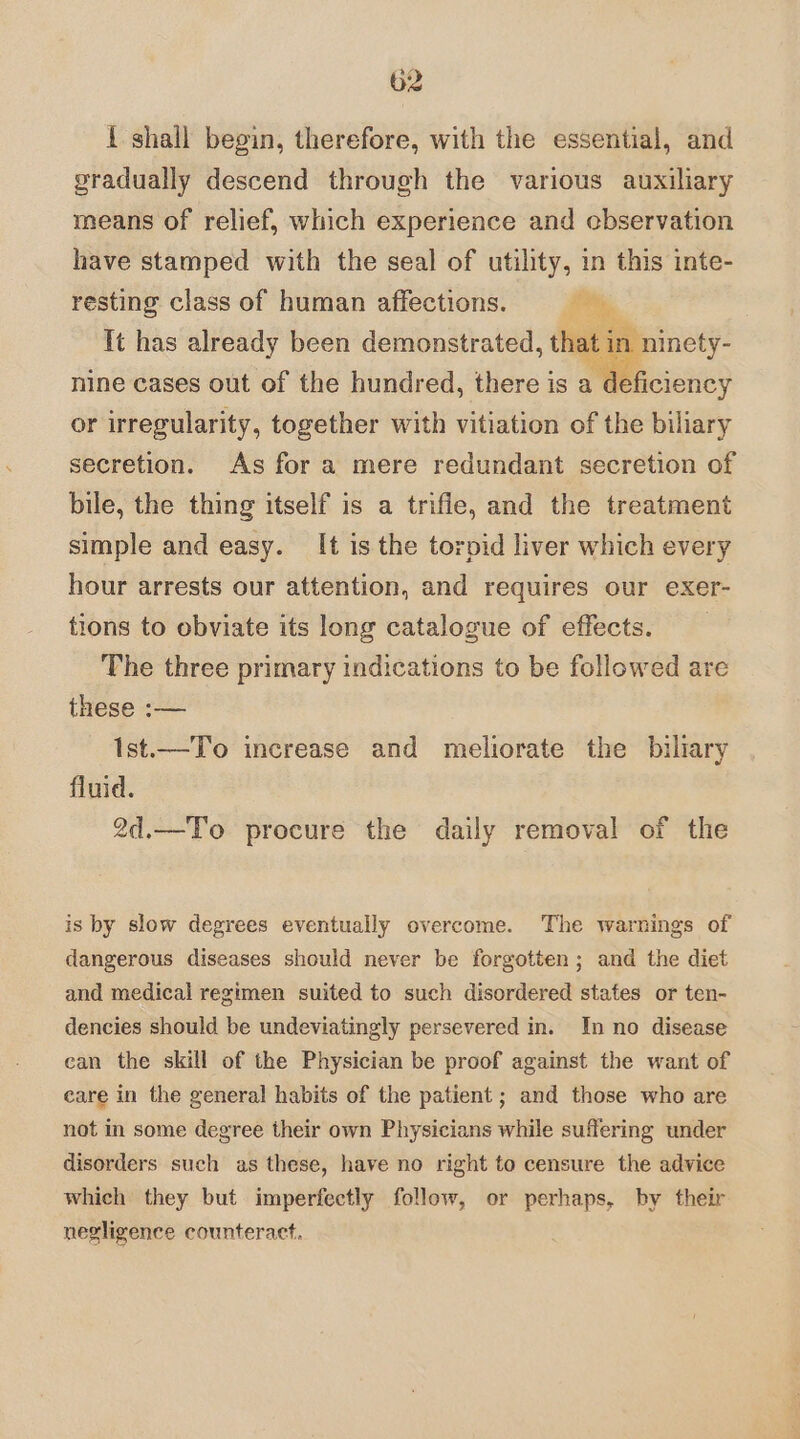 i shall begin, therefore, with the essential, and gradually descend through the various auxiliary means of relief, which experience and ebservation have stamped with the seal of utility, in this inte- resting class of human affections. i, It has already been demonstrated, that in ni nine cases out of the hundred, there is a d or irregularity, together with vitiation of the biliary secretion. As for a mere redundant secretion of bile, the thing itself is a trifle, and the treatment simple and easy. It is the torpid liver which every hour arrests our attention, and requires our exer- tions to obviate its long catalogue of effects. The three primary indications to be followed are these :— Ist.—To increase and meliorate the biliary fluid. 2d.—To procure the daily removal of the is by slow degrees eventually overcome. The warnings of dangerous diseases should never be forgotten; and the diet and medical regimen suited to such disordered states or ten- dencies should be undeviatingly persevered in. In no disease can the skill of the Physician be proof against the want of care in the general habits of the patient ; and those who are not in some degree their own Physicians while suffering under disorders such as these, have no right to censure the advice which they but imperfectly follow, or perhaps, by their negligence counteract.