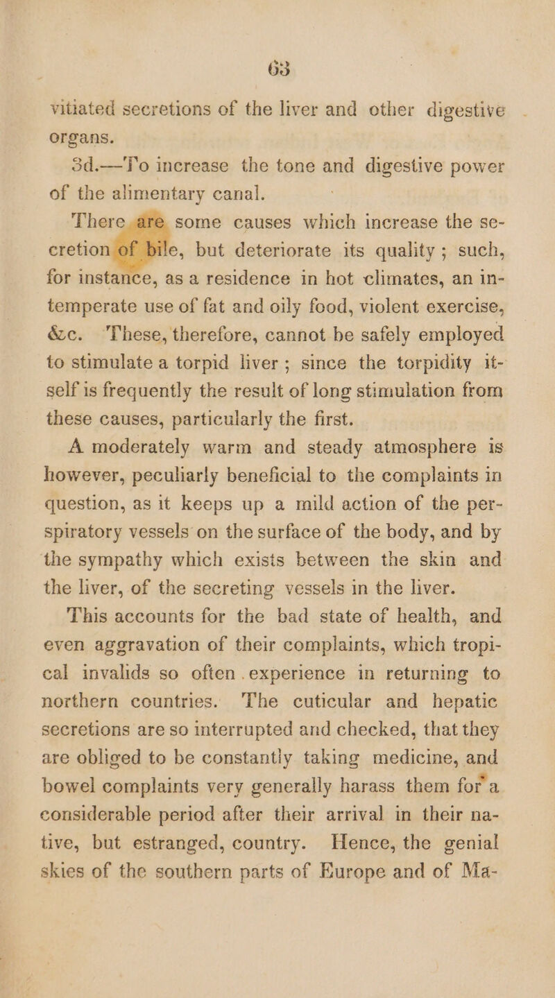 vitiated secretions of the liver and other digestive organs. 3d.—To increase the tone and digestive power of the alimentary canal. There some causes which increase the se- xton dl bi but deteriorate its quality ; such, for instance, as a residence in hot climates, an in- temperate use of fat and oily food, violent exercise, &amp;c. These, therefore, cannot be safely employed to stimulate a torpid liver; since the torpidity it- self is frequently the result of long stimulation from these causes, particularly the first. A moderately warm and steady atmosphere is however, peculiarly beneficial to the complaints in question, as it keeps up a mild action of the per- spiratory vessels on the surface of the body, and by the sympathy which exists between the skin and the liver, of the secreting vessels in the liver. This accounts for the bad state of health, and even aggravation of their complaints, which tropi- cal invalids so often .experience in returning to northern countries. The cuticular and hepatic secretions are so interrupted and checked, that they are obliged to be constantly taking medicine, and bowel complaints very generally harass them for a considerable period after their arrival in their na- tive, but estranged, country. Hence, the genial skies of the southern parts of Europe and of Ma-