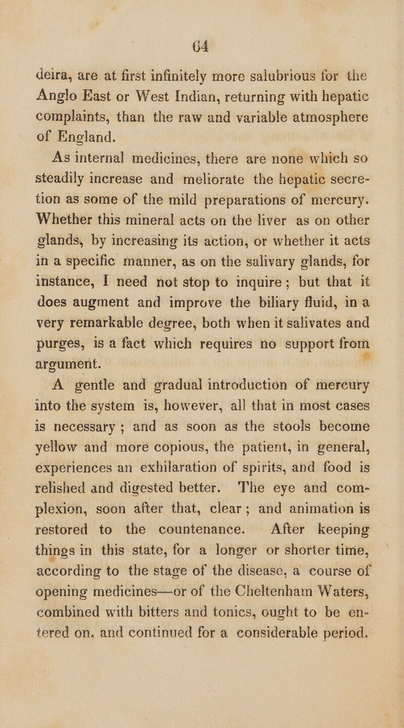deira, are at first infinitely more salubrious for the Anglo East or West Indian, returning with hepatic complaints, than the raw and variable atmosphere of England. As internal medicines, there are none which so steadily increase and meliorate the hepatic secre- tion as some of the mild preparations of mercury. Whether this mineral acts on the liver as on other slands, by increasing its action, or whether it acts in a specific manner, as on the salivary glands, for instance, I need not stop to inquire; but that it does augment and improve the biliary fluid, ina very remarkable degree, both when it salivates and purges, is a fact which requires no support from argument. ° A gentle and gradual introduction of mercury into the system is, however, all that in most cases is necessary ; and as soon as the stools become yellow and more copious, the patient, in general, experiences an exhilaration of spirits, and food is relished and digested better. The eye and com- plexion, soon after that, clear; and animation is restored to the countenance. After keeping things in this state, for a longer or shorter time, according to the stage of the disease, a course of opening medicines—or of the Cheltenham Waters, combined with bitters and tonics, ought to be en- tered on, and continued for a considerable period.
