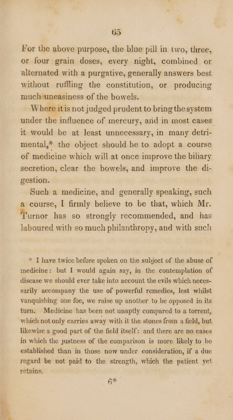 63 lor the above purpose, the blue pill in two, three, or four grain doses, every night, combined or alternated with a purgative, generally answers best without ruffling the constitution, or producing mucheuneasiness of the bowels. Where itis not judged prudent to bring the system under the influence of mercury, and in most cases it would be at least unnecessary, in many detri- mental,* the object should be to adopt a course of medicine which will at once improve the biliary secretion, clear the bowels, and improve the di- gestion. | Such a medicine, and generally speaking, such a course, I firmly believe to be that, which Mr. urnor has so strongly recommended, and _ has laboured with so much philanthropy, and with such * JT have twice before spoken on the subject of the abuse of medicine: but I would again say, in the contemplation of disease we should ever take into account the evils which neces- sarily accompany the use of powerful remedies, lest whilst vanquishing one foe, we raise up another to be opposed in its turn. Medicine has been not unaptly compared to a torrent, which not only carries away with it the stones from a field, but likewise a good part of the field itself: and there are no cases in which the justness of the comparison is more likely to be established than in those now under consideration, if a due regard be not paid to the strength, which the patient yet retains. 6* 4