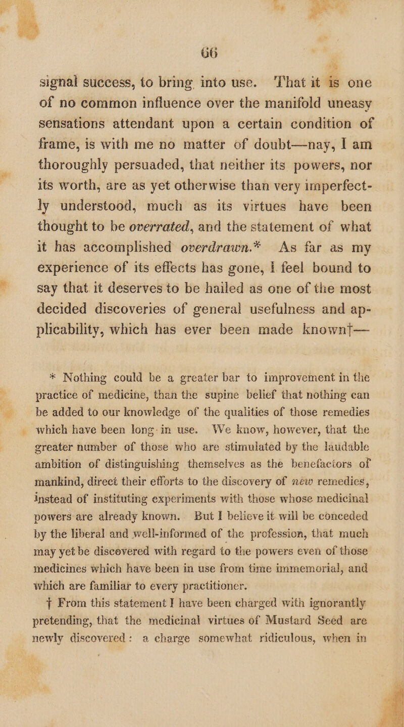 nae be We ee 66 | ‘S signal success, to bring into use. ‘That it is one of no common influence over the manifold uneasy sensations attendant upon a certain condition of frame, is with me no matter of doubt—nay, I am thoroughly persuaded, that neither its powers, nor its worth, are as yet otherwise than very imperfect- ly understood, much as its virtues have been thought to be overrated, and the statement of what it has accomplished overdrawn.* As far as my experience of its effects has gone, | feel bound to say that it deserves to be hailed as one of the most decided discoveries of general usefulness and ap- plicability, which has ever been made knownt— * Nothing could be a greater bar to improvement in the practice of medicine, than the supine belief that nothing can be added to our knowledge of the qualities of those remedies which have been long:in use. We know, however, that the greater number of those who are stimulated by the laudable ambition of distinguishing themselves as the benefaciors of mankind, direct their efforts to the discovery of new remedies, instead of instituting experiments with those whose medicinal] powers are already known. But I believe it will be conceded by the liberal and well-informed of the profession, that much may yet be discovered with regard io the powers even of those medicines which have been in use from time immemorial, and which are familiar to every practitioner. | From this statement I have been charged with ignorantly pretending, that the medicinal virtues of Mustard Seed are newly discovered: a charge somewhat ridiculous, when m