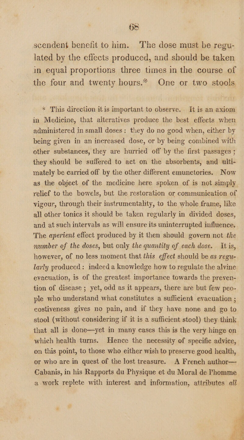 scendent benefit to him. The dose must be regu- lated by the effects produced, and should be taken in equal proportions three times in the course of the four and twenty hours.* One or two stools * This direction it is important to observe. It is an axiom in Medicine, that alteratives produce the best effects when administered in small doses: they do no good when, either by being given in an increased dose, or by being combined with other substances, they are hurried off by the first passages ; they should be sutfered to act on the absorbents, and ulti- mately be carried off by the other different emunctories. Now as the object of the medicine here spoken of is not simply yelief to the bowels, but the restoration or communication of vigour, through their instrumentality, to the whole frame, like all other tonics it should be taken regularly in divided doses, and at such intervals as will ensure its uninterrupted influence. The aperient effect produced by it then should govern not the number of the doses, but only the quantity of each dose. It is, however, of no less moment that this effect should be as regu- larly produced: indeed a knowledge how to regulate the alvine evacuation, is of the greatest importance towards the preven- tion of disease ; yet, odd as it appears, there are but few peo- ple who understand what constitutes a sufficient evacuation ; costiveness gives no pain, and if they have none and go to stool (without considering if it is a sufficient stool) they think that all is done—yet in many cases this is the very hinge on which health turns. Hence the necessity of specific advice, on this point, to those who either wish to preserve good health, or who are in quest of the lost treasure. A French author— Cabanis, in his Rapports du Physique et du Moral de Phomme a work replete with interest and information, attributes all