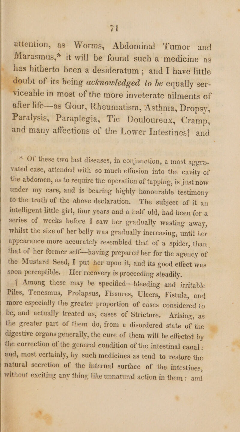 rel attention, as Worms, Abdominal ‘Tumor and Marasmus,* it will be found such a medicine ag has hitherto been a desideratum ; and I have little doubt of its being acknowledged to be equally ser- iceable in most of the more inveterate ailments of after life—as Gout, Rheumatism, Asthma, Dropsy, Paralysis, Paraplegia, Tic Douloureux, Cramp, and many affections of the Lower Intestines} and * Of these two last diseases, in conjunction, a most aggra- vated case, attended with so much effusion into the cavity of the abdomen, as to require the operation of tapping, is just now under my care, and is bearing highly honourable testimony to the truth of the above declaration. The subject of it an intelligent little girl, four years and a half old, had been for a series of weeks before I saw her gradually wasting away, whilst the size of her belly was gradually increasing, until her appearance more accurately resembled that of a spider,. than. that of her former self—having prepared her for the agency of the Mustard Seed, I put her upon it, and its good effect was soon perceptible. Her recovery is proceeding steadily. } Among these may be specified—bleeding and irritable Piles, Tenesmus, Prolapsus, Fissures, Ulcers, Fistula, and more especially the greater proportion of cases considered to be, and actually treated as, cases of Stricture. Arising, as the greater part of them do, from a disordered state of the digestive organs generally, the cure of them will be effected by the correction of the general condition of the intestinal cana} - and, most certainly, by such medicines as tend to restore the natural secretion of the internal surface of the intestines, without exciting any thing like unnatural action in them: ani me oe Se