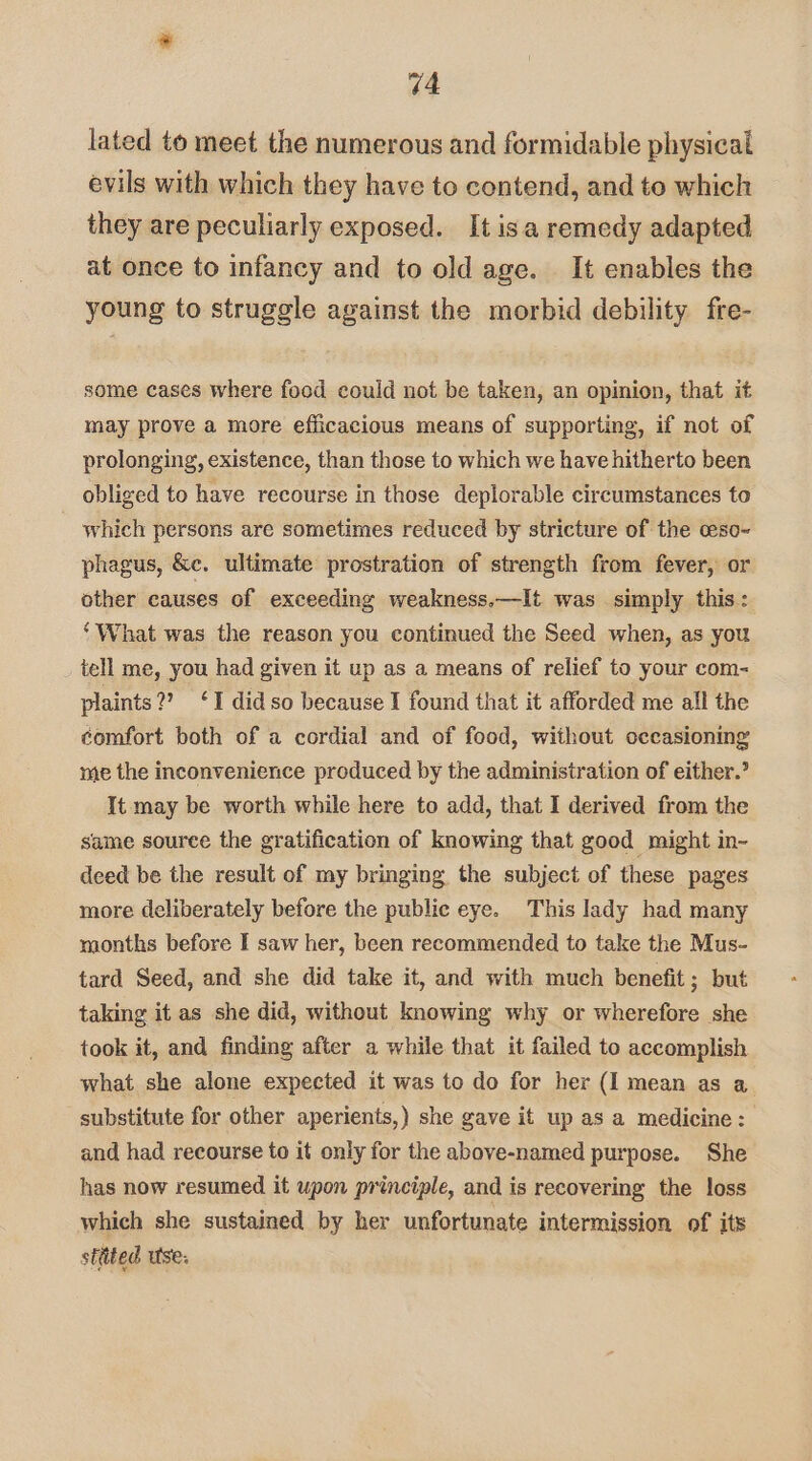 44 lated to meet the numerous and formidable physical evils with which they have to contend, and to which they are peculiarly exposed. It isa remedy adapted at once to infancy and to old age. It enables the young to struggle against the morbid debility fre- some cases where food could not be taken, an opinion, that it may prove a more efficacious means of supporting, if not of prolonging, existence, than those to which we have hitherto been obliged to have recourse in those deplorable circumstances to which persons are sometimes reduced by stricture of the ceso~- phagus, &e. ultimate prostration of strength from fever, or other causes of exceeding weakness.—It was simply this: ‘What was the reason you continued the Seed when, as you tell me, you had given it up as a means of relief to your com- plaints?’ ‘I did so because I found that it afforded me all the comfort both of a cordial and of food, without occasioning me the inconvenience produced by the administration of either.’ It may be worth while here to add, that I derived from the same source the gratification of knowing that good might in- deed be the result of my bringing the subject of these pages more deliberately before the public eye. This lady had many months before I saw her, been recommended to take the Mus- tard Seed, and she did take it, and with much benefit; but taking it as she did, without knowing why or wherefore she took it, and finding after a while that it failed to accomplish what she alone expected it was to do for her (I mean as a substitute for other aperients,) she gave it up as a medicine: and had recourse to it only for the above-named purpose. She has now resumed it upon principle, and is recovering the loss which she sustained by her unfortunate intermission of its stttted use.
