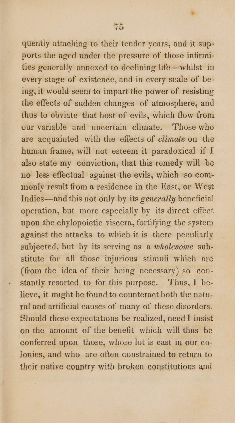 quently attaching to their tender years, and it sup- ports the aged under the pressure of those infirmi- ties generally annexed to declining life—whilst in every stage of existence, and in every scale of be- ing, it would seem to impart the power of resisting the effects of sudden changes of atmosphere, and thus to obviate that host of evils, which flow from our variable and uncertain climate. Those who are acquainted with the effects of climate on the human frame, will not esteem it paradoxical if [ also state my conviction, that this remedy will be no less effectual against the evils, which so com- monly result from a residence in the East, or West Indies—and this not only by its generally beneficial operation, but more especially by its direct effect upon the chylopoietic viscera, fortifying the system against the attacks to which it is there peculiarly subjected, but by its serving as a wholesome sub- stitute for all those injurious stimuli which are (from the idea of their being necessary) so con- stantly resorted to for this purpose. Thus, I be- lieve, it might be found to counteract both the natu- ral and artificial causes of many of these disorders. Should these expectations be realized, need I insist on the amount of the benefit which will thus be conferred upon those, whose lot is cast in our co- lonies, and who are often constrained to return to their native country with broken constitutions and