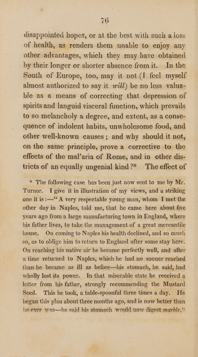 disappointed hopes, or at the best with such a loss of health, as renders them unable to enjoy any other advantages, which they may have obtained by their longer or shorter absence from it. In the South of Kurope, too, may it not (I feel myself almost authorized to say it will) be no less valua- ble as a means of correcting that depression of spirits and languid visceral function, which prevails to so melancholy a degree, and extent, as a conse- quence of indolent habits, unwholesome food, and other well-known causes; and why should it not, on the same principle, prove a corrective to the effects of the mal’aria of Rome, and in other dis- tricts of an equally ungenial kind?* The effect of * The following case has been just now sent to me by Mr. Turnor. I give it in illustration of my views, and a striking one it is :—‘ A very respectable young man, whom I met the other day in Naples, told me, that he came here about five years ago from a large manufacturing town in England, where his father lives, to take the management of a great mercantile house. On coming to Naples his health declined, and so much so, as to oblige him to return to England after some stay here. On reaching his native air he became perfectly well, and after a time returned to Naples, which he had no sooner reached than he became as ill as before—his stomach, he said, had wholly lost its power. In that miserable state he received a letter from his father, strongly recommending the Mustard Seed. This he took, a table-spoonful three times a day. He began this plan about three months ago, and is now better than he ever was~—he said his stomach would now digest marble,”
