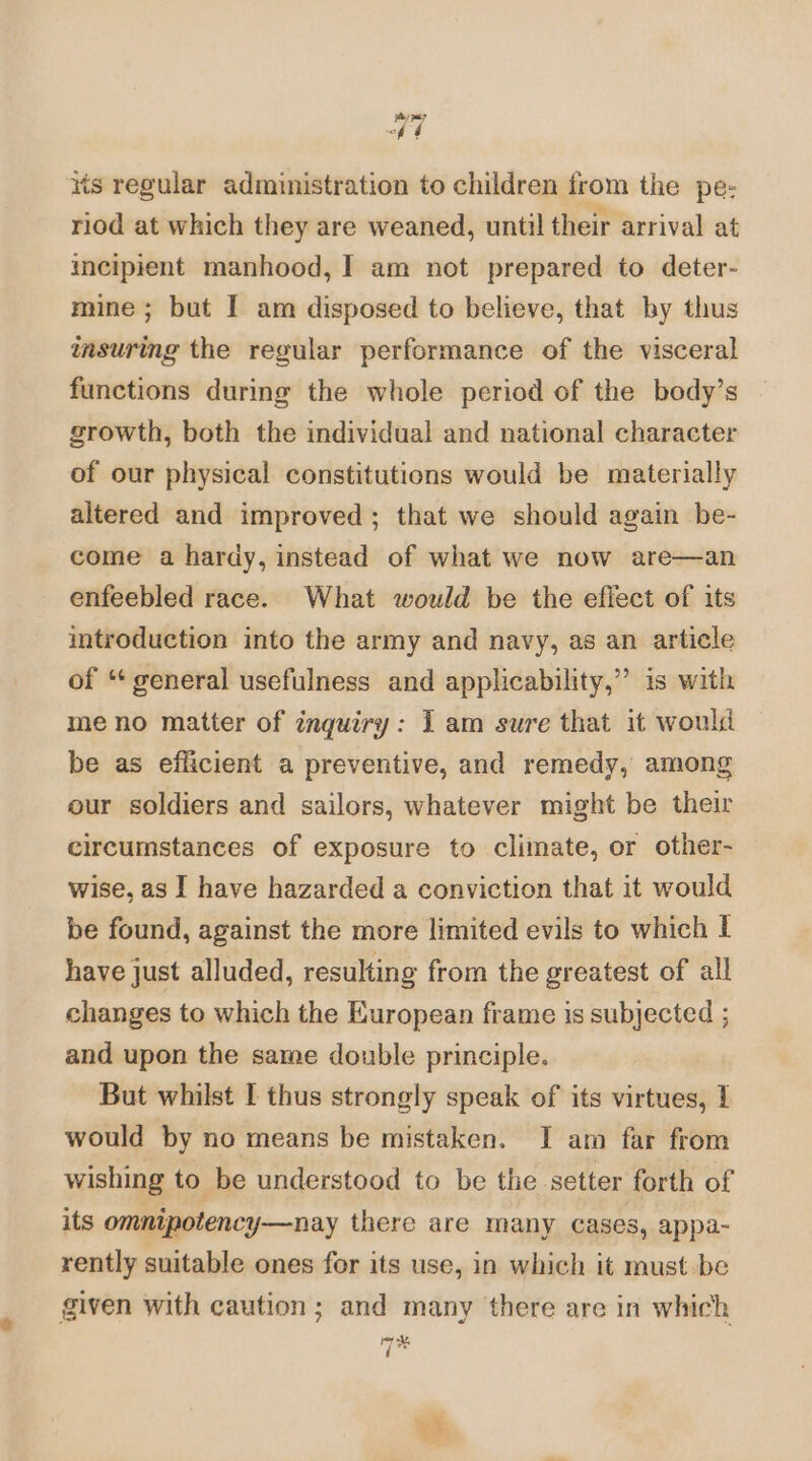 | its regular administration to children from the pe: riod at which they are weaned, until their arrival at incipient manhood, I am not prepared to deter- mine ; but I am disposed to believe, that by thus imsuring the regular performance of the visceral functions during the whole period of the body’s growth, both the individual and national character of our physical constitutions would be materially altered and improved; that we should again be- come a hardy, instead of what we now are—an enfeebled race. What would be the effect of its introduction into the army and navy, as an article of “* general usefulness and applicability,” is with meno matter of inquiry: Iam sure that it would be as efficient a preventive, and remedy, among our soldiers and sailors, whatever might be their circumstances of exposure to climate, or other- wise, as I have hazarded a conviction that it would be found, against the more limited evils to which I have just alluded, resulting from the greatest of all changes to which the European frame is subjected ; and upon the same double principle. But whilst I thus strongly speak of its virtues, 1 would by no means be mistaken. I am far from wishing to be understood to be the setter forth of its omnipotency—nay there are many cases, appa- rently suitable ones for its use, in which it must -be given with caution; and many there are in which Me 7