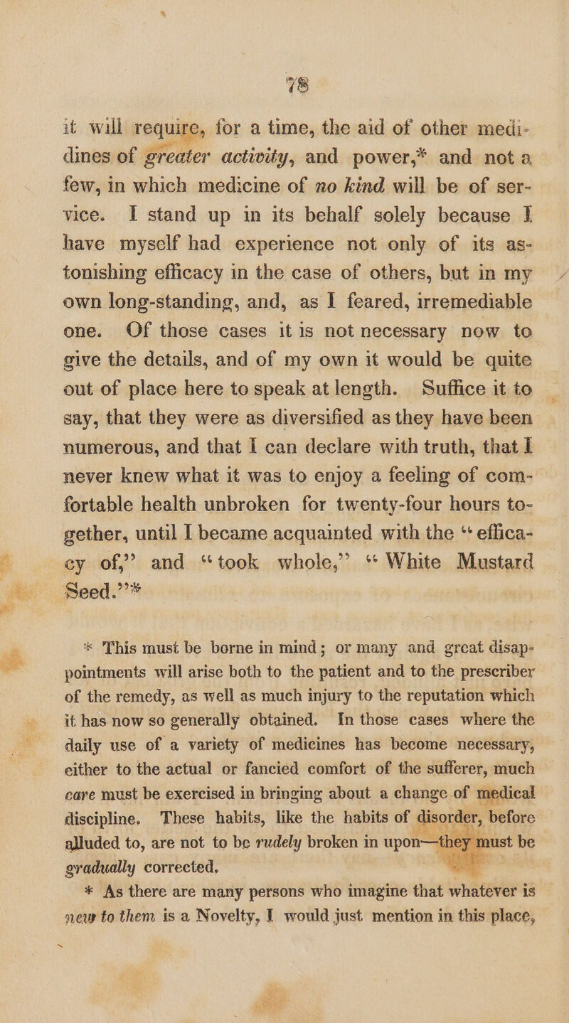 1&amp;8 it wall requiges for a time, the aid of other medi- dines of greater actiwity, and power,* and not a, few, in which medicine of no kind will be of ser- vice. I stand up in its behalf solely because 1 have myself had experience not only of its as- tonishing efficacy in the case of others, but in my own long-standing, and, as J feared, irremediable one. Of those cases it is not necessary now to give the details, and of my own it would be quite out of place here to speak at length. Suffice it to say, that they were as diversified as they have been numerous, and that I can declare with truth, that I never knew what it was to enjoy a feeling of com- fortable health unbroken for twenty-four hours to- gether, until I became acquainted with the ‘ effica- cy of,” and “took whole,” ‘* White Mustard Seed.’’* * This must be borne in mind; or many and great disap- pointments will arise both to the patient and to the prescriber of the remedy, as well as much injury to the reputation which it has now so generally obtained. In those cases where the daily use of a variety of medicines has become necessary, either to the actual or fancied comfort of the sufferer, much care must be exercised in bringing about a change of medical discipline. These habits, like the habits a nee before alluded to, are not to be rudely broken in upon—the m gradually corrected, — * As there are many persons who imagine that whatever i is new to them is a Novelty, — would just mention in this place,