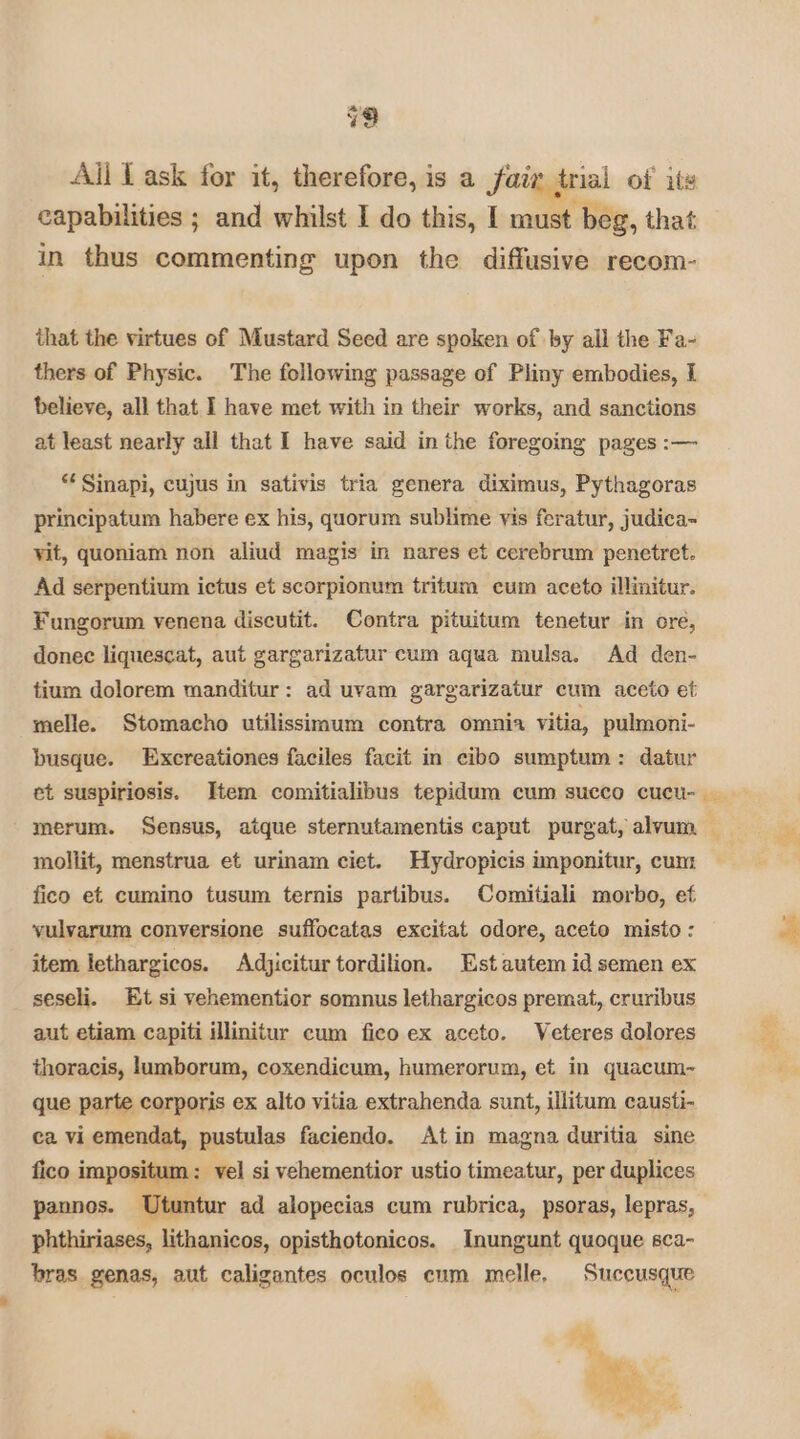 Ail Ll ask for it, therefore, is a Jair trial of its lies capabilities ; and whilst I do this, I must beg, that in thus commenting upon the diffusive recom- that the virtues of Mustard Seed are spoken of by all the Fa- thers of Physic. The following passage of Pliny embodies, I believe, all that I have met with in their works, and sanctions at least nearly all that I have said in the foregoing pages :— “ Sinapi, cujus in sativis tria genera diximus, Pythagoras principatum habere ex his, quorum sublime vis feratur, judica- vit, quoniam non aliud magis in nares et cerebrum penetret. Ad serpentium ictus et scorpionum tritum cum aceto illinitur. Fungorum venena discutit. Contra pituitum tenetur in ore, donec liquescat, aut gargarizatur cum aqua mulsa. Ad den- tium dolorem manditur: ad uvam gargarizatur cum aceto et melle. Stomacho utilissimum contra omnia vitia, pulmoni- busque. Excreationes faciles facit in cibo sumptum: datur et suspiriosis. Item comitialibus tepidum cum succo cucu- mollit, menstrua et urinam ciet. Hydropicis imponitur, cum fico et cumino tusum ternis partibus. Comitiali morbo, ef yulvarum conversione suffocatas excitat odore, aceto misto: item lethargicos. Adjicitur tordilion. Est autem id semen ex seseli. Et si vehementior somnus lethargicos premat, cruribus aut etiam capiti illinitur cum fico ex aceto. Veteres dolores thoracis, lumborum, coxendicum, humerorum, et in quacum- que parte corporis ex alto vitia extrahenda sunt, illitum causti- ca vi emendat, pustulas faciendo. Atin magna duritia sine fico impositum : vel si vehementior ustio timeatur, per duplices pannos. ‘Utuntur ad alopecias cum rubrica, psoras, lepras, phthiriases, lithanicos, opisthotonicos. Inungunt quoque sca- bras genas, aut caligantes oculos cum melle, Succusque