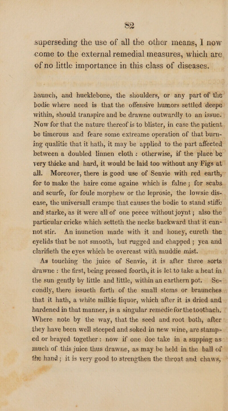 $2 superseding the use of all the other means, I now come to the external remedial measures, which are of no little importance in this class of diseases. haureh, and hucklebone, the shoulders, or any part of the bodie where need is that the offensive humors settled deepe within, should transpire and be drawne outwardly to an issue. | Now for that the nature thereof is to blister, in case the patient. be timerous and feare some extreame operation of that burn- ing qualitie that it hath, it may be applied to the part affected between a doubled linnen cloth: otherwise, if the place be very thicke and hard, it would be laid too without any Figs at all. Moreover, there is good use of Senvie with red earth,” for to make the haire come againe which is falne; for scabs. and scurfe, for foule morphew or the leprosie, the lowsie dis- ease, the universall crampe that causes the bodie to stand stiffe — and starke, as it were allof one peece without joynt ; also the particular cricke which setteth the necke backward that it can- not stir. An inunetion made with it and honey, cureth the” eyelids that be not smooth, but rugged and chapped ; yea and clarifieth the eyes which be overcast with muddie mist. | As touching the juice of Senvie, it is after three sorts drawne : the first, being pressed foorth, it is let to take a heat in the sun gently by little and little, within an earthern pot. Se-' condly, there issueth forth of the small stems or braunches - that it hath, a white milkie liquor, which after it is dried and hardened in that manner, is a singular remedie forthe toothach, ~ Where note by the way, that the seed and root both, after they have been well steeped and soked in new wine, are stamp= ed or brayed together: now if one doe take in a supping as” mueh of this juice thus drawne, as may be held in the ball of fhe hand; it is very good to strengthen the throat and chaws, ~ Pi