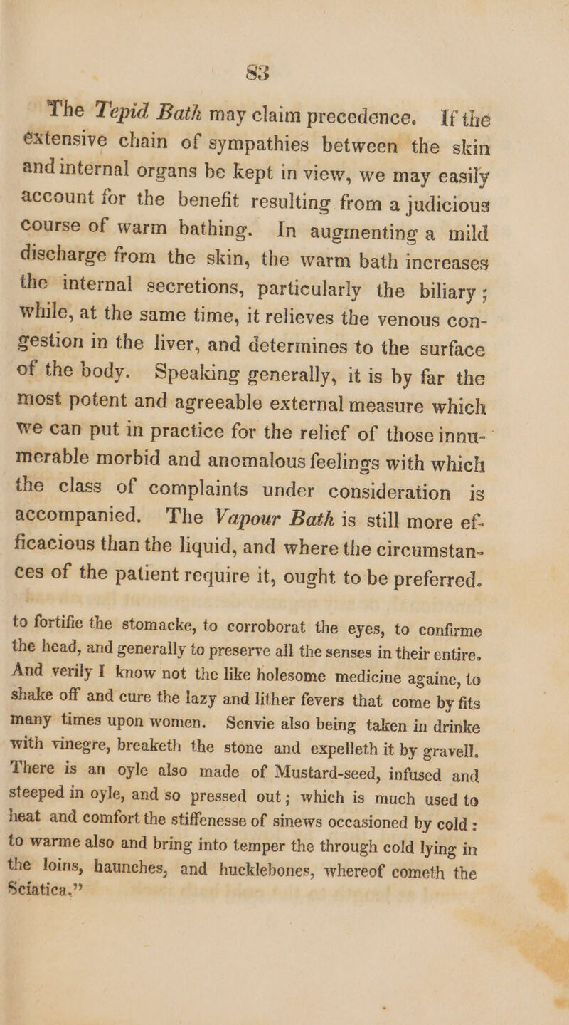 The Tepid Bath may claim precedence. if the éxtensive chain of sympathies between the skin and internal organs be kept in view, we may easily account for the benefit resulting from a judicious course of warm bathing. In augmenting a mild discharge from the skin, the warm bath increases the internal secretions, particularly the biliary ; while, at the same time, it relieves the venous con- gestion in the liver, and determines to the surface of the body. Speaking generally, it is by far the most potent and agreeable external measure which merable morbid and anomalous feelings with which the class of complaints under consideration is accompanied. The Vapour Bath is still more ef. ficacious than the liquid, and where the circumstan- ces of the patient require it, ought to be preferred. to fortifie the stomacke, to corroborat the eyes, to confirme the head, and generally to preserve all the senses in their entire. And verily I know not the like holesome medicine againe, to shake off and cure the lazy and lither fevers that come by fits many times upon women. Senvie also being taken in drinke with vinegre, breaketh the stone and expelleth it by gravell. There is an oyle also made of Mustard-seed, infused and steeped in oyle, and so pressed out; which is much used to heat and comfort the stiffenesse of sinews occasioned by cold : to warme also and bring into temper the through cold lying in the loins, haunches, and hucklebones, whereof cometh the Sciatica,”