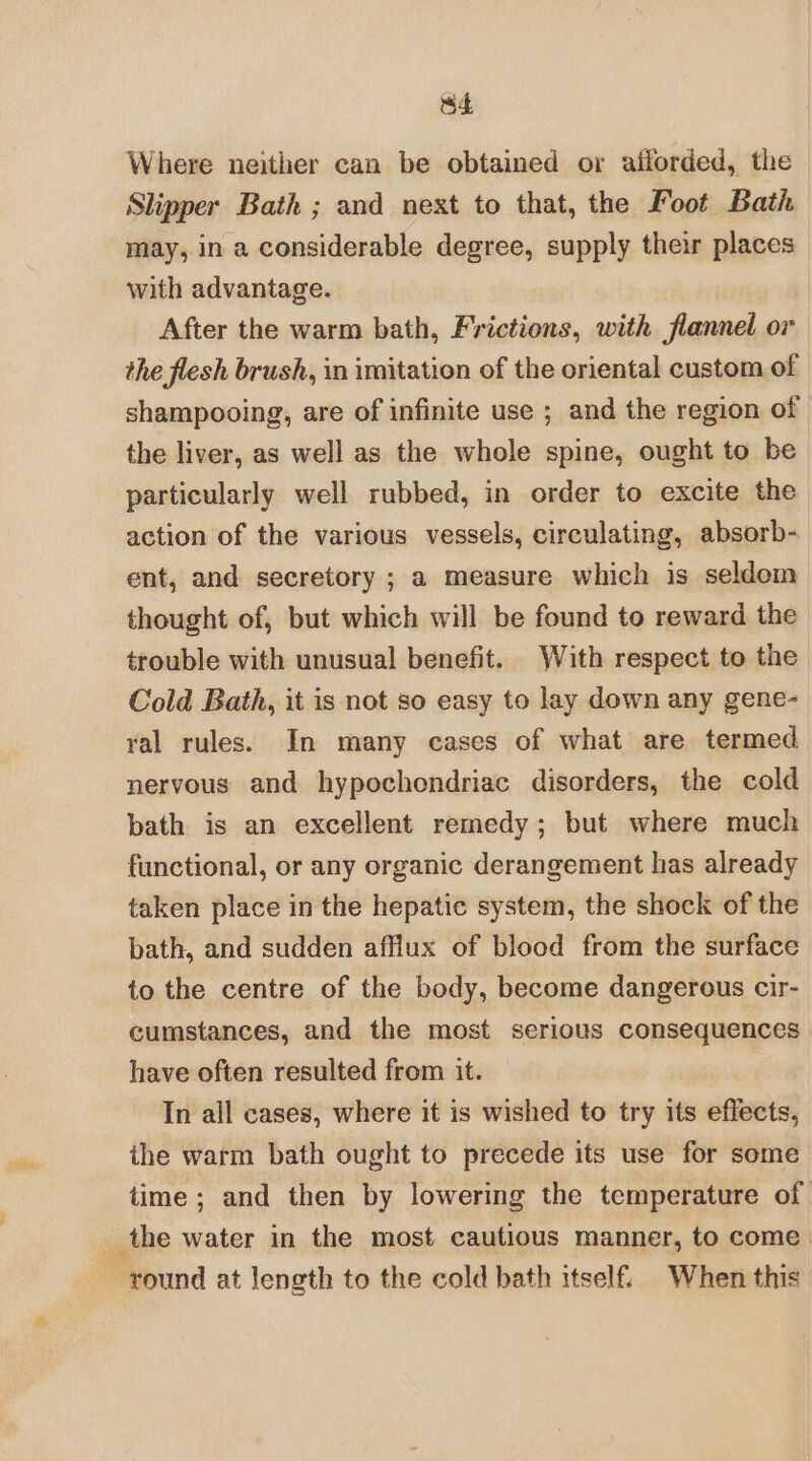 S4 Where neither can be obtained or afforded, the Slipper Bath ; and next to that, the Foot Bath may, in a considerable degree, supply their places with advantage. After the warm bath, Frictions, with flannel or the flesh brush, in imitation of the oriental custom of shampooing, are of infinite use ; and the region of the liver, as well as the whole spine, ought to be particularly well rubbed, in order to excite the action of the various vessels, circulating, absorb- ent, and secretory ; a measure which is seldom thought of, but which will be found to reward the trouble with unusual benefit. With respect to the Cold Bath, it is not so easy to lay down any gene- yal rules. In many cases of what are termed nervous and hypochondriac disorders, the cold bath is an excellent remedy; but where much functional, or any organic derangement has already taken place in the hepatic system, the shock of the bath, and sudden afflux of blood from the surface to the centre of the body, become dangerous cir- cumstances, and the most serious consequences have often resulted from it. In all cases, where it is wished to try its effects, the warm bath ought to precede its use for some time ; and then by lowering the temperature of _ the water in the most cautious manner, to come round at length to the cold bath itself. When this