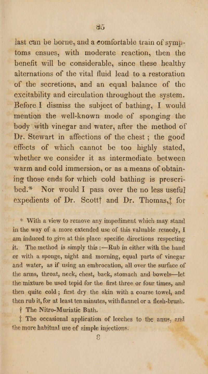 Sd iast can be borne, and a eomfortable train of symp- toms ensues, with moderate reaction, then the benefit will be considerable, since these healthy alternations of the vital fluid lead to a restoration of the secretions, and an equal balance of the excitability and circulation throughout the system. Before I dismiss the subject of bathing, I would mention the well-known mode of sponging the body with vinegar and water, after the method of Dr. Stewart in affections of the chest ; the good effects of which cannot be too highly stated, whether we consider it as intermediate between warm and cold immersion, or as a means of obtain- ing those ends for which cold bathing is prescri- bed.* Nor would I pass over the no less useful] expedients of Dr. Scottf and Dr. Thomas,{ for * With a view to remove any impediment which may stand in the way of a more extended use of this valuable remedy, I am induced to give at this place specific directions respecting it. The method is simply this :—Rub in either with the hand or with a sponge, night and morning, equal parts of vinegar and water, as if using an embrocation, all over the surface of the arms, throat, neck, chest, back, stomach and bowels—let the mixture be used tepid for the first three or four times, and then quite cold; first dry the skin with a coarse towel, and then rub it, for at least ten minutes, with flannel or a flesh-brush. { The Nitro-Muriatic Bath. { The occasional application of leeches to the anus, and the more habitual use of simple injections. ; Lunt &amp;