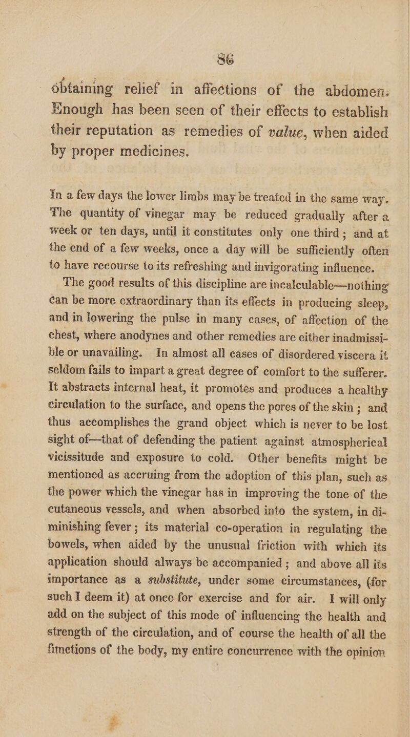 ébtaining relief in affections of the abdomen: Hnough has been seen of their effects to establish their reputation as remedies of value, when aided by proper medicines. Yn a few days the lower limbs may be treated in the same Way. The quantity of vinegar may be reduced gradually after a week or ten days, until it constitutes only one third ; and at the end of a few weeks, once a day will be sufficiently often to have recourse to its refreshing and invigorating influence. The good results of this discipline are incalculable—noihing can be more extraordinary than its effects in producing sleep, and in lowering the pulse in many cases, of affection of the chest, where anodynes and other remedies are either inadmissi- ble or unavailing. In almost all cases of disordered viscera it seldom fails to impart a great degree of comfort to the sufferer. It abstracts internal heat, it promotes and produces a healthy circulation to the surface, and opens the pores of the skin 3 and thus accomplishes the grand object which is never to be lost sight of—that of defending the patient against atmospherical vieissitude and exposure to cold. Other benefits might be mentioned as accruing from the adoption of this plan, such as the power which the vinegar has in improving the tone of the cutaneous vessels, and when absorbed into the system, in di- minishing fever ; its material co-operation in regulating the bowels, when aided by the unusual friction with which its application should always be accompanied ; and above all its importance as a substitute, under some circumstances, (for such I deem it) at once for exercise and for air. 1 will only add on the subject of this mode of influencing the health and strength of the circulation, and of course the health of all the fimetions of the body, my entire concurrence with the opinion