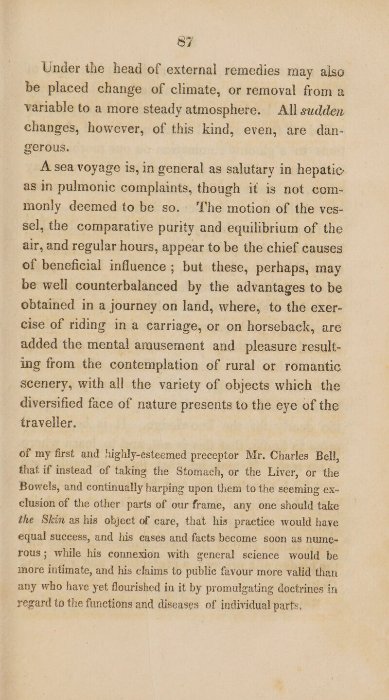 Under ihe head of external remedies may also be placed change of climate, or removal from a variable to a more steady atmosphere. All sudden changes, however, of this kind, even, are dan- gerous. 3 A sea voyage is, in general as salutary in hepatic: as in pulmonic complaints, though it is not com- monly deemed to be so. The motion of the ves- sel, the comparative purity and equilibrium of the air, and regular hours, appear to be the chief causes of beneficial influence ; but these, perhaps, may be well counterbalanced by the advantages to be obtained in a journey on land, where, to the exer- cise of riding in a carriage, or on horseback, are added the mental amusement and_ pleasure result- ing from the contemplation of rural or romantic scenery, with all the variety of objects which the diversified face of nature presents to the eye of the traveller. of my first and highly-esteemed preceptor Mr. Charles Bell, that if instead of taking the Stomach, or the Liver, or the Bowels, and continually harping upon them to the seeming ex- clusion of the other parts of our frame, any one should take the Skin as his object of care, that his practice would have equal success, and his cases and facts become soon as nume- rous; while his connexion with general science would be more intimate, and his claims to public favour more valid than any who have yet flourished in it by promulgating doctrines in regard to the functions and diseases of individual parts.