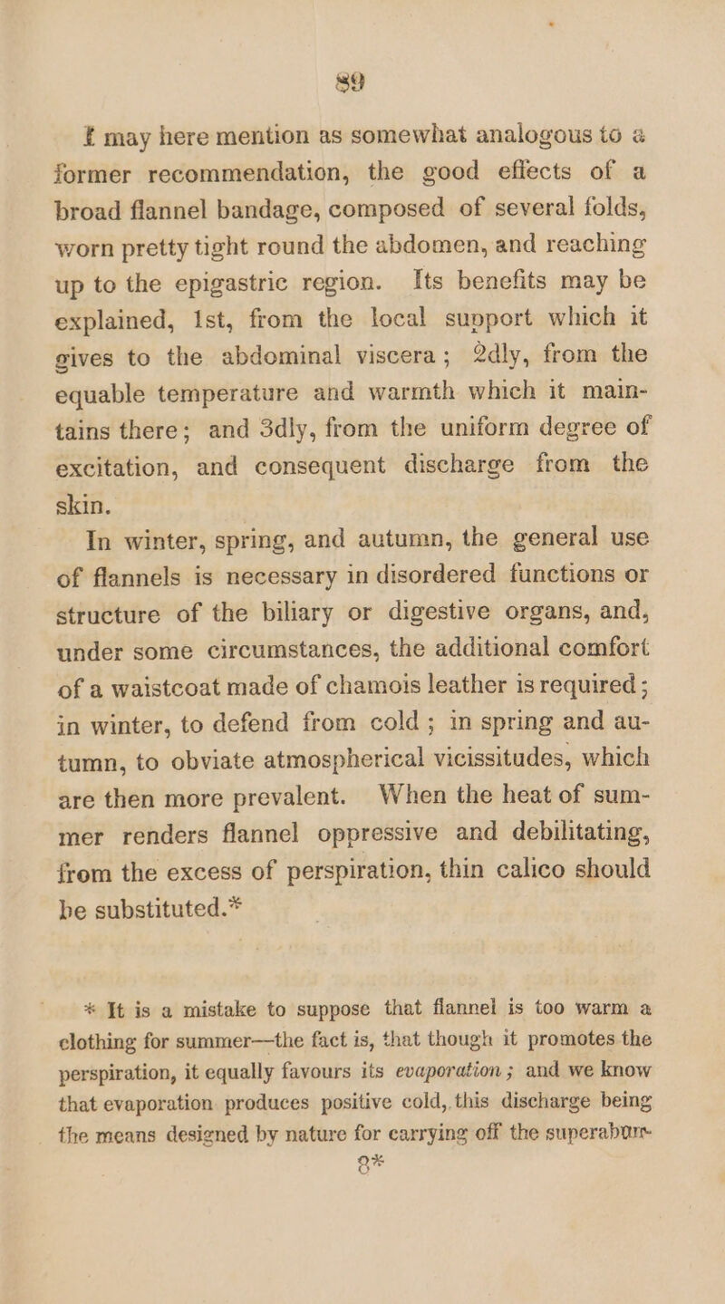 tf may here mention as somewhat analogous to @ former recommendation, the good effects of a broad flannel bandage, composed of several folds, worn pretty tight round the abdomen, and reaching up to the epigastric region. Its benefits may be explained, ist, from the local support which it gives to the abdominal viscera; 2dly, from the equable temperature and warmth which it main- tains there; and 3dly, from the uniform degree of excitation, and consequent discharge from the skin. In winter, spring, and autumn, the general use of flannels is necessary in disordered functions or structure of the biliary or digestive organs, and, under some circumstances, the additional comfort of a waistcoat made of chamois leather is required ; in winter, to defend from cold; in spring and au- tumn, to obviate atmospherical vicissitudes, which are then more prevalent. When the heat of sum- mer renders flannel oppressive and debilitating, from the excess of perspiration, thin calico should be substituted.* * It is a mistake to suppose that flannel is too warm a clothing for summer—the fact is, that though it promotes the perspiration, it equally favours its evaporation ; and we know that evaporation produces positive cold, this discharge being the means designed by nature for carrying off the superabar Q*