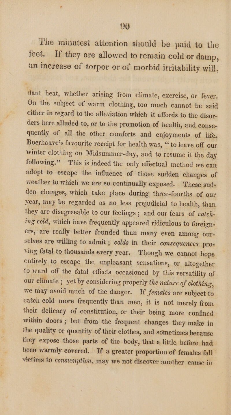 ‘Lhe minutest attention should be paid to the feet. If they are allowed to remain cold or damp, an increase of torpor or of morbid irritability will, dant heat, whether arising from climate, exercise, or fever. On the subject of warm clothing, too much cannot be said either in regard {o the alleviation which it affords to the disor- ders here alluded to, or to the promotion of health, and conse- quently of ail the other comforts and enjoyments of life, Boerhaave’s favourite receipt for health was, ‘‘ to leave off our winter clothing on Midsummer-day, and to resume it the day following.” This is indeed the only effectual method we can adopt to escape the influence of those sudden chahges of weather to which we are so continually exposed. These sud= den changes, which take place during three-fourths of our year, may be regarded as no less prejudicial to health, than they are disagreeable to our feelings; and our fears of catch- ing cold, which have frequently appeared ridiculous to foreign- ers, are really better founded than many even among our- selves are willing to admit; colds in their consequences pro- ving fatal to thousands every year. Though we cannot hope entirely to escape the unpleasant sensations, or altogether to ward off the fatal effects occasioned by this versatility of our climate ; yet by considering properly the nature of clothing, we may avoid much of the danger. If females are subject to catch cold more frequently than men, it is not merely from their delicacy of constitution, or their being more confined within doors ; but from the frequent changes they make in the quality or quantity of their clothes, and sometimes because they expose those parts of the body, that a little before had been warmly covered. If a greater proportion of females fall vietims to consumption, may we not discover another eause in