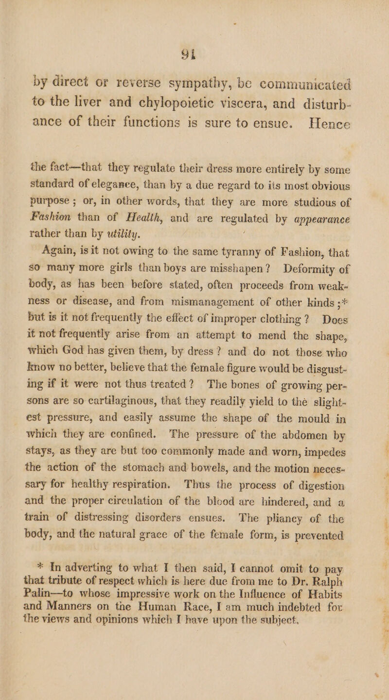 by direct or reverse sympathy, be communicated to the liver and chylopoietic viscera, and disturb- ance of their functions is sure to ensue. Hence the fact—that they regulate their dress more entirely by some standard of elegance, than by a due regard to iis most obvious purpose ; or, in other words, that they are more studious of Fashion than of Health, and are regulated by appearance rather than by utility. Again, is it not owing to the same tyranny of Fashion, that so many more girls than boys are misshapen? Deformity of body, as has been before stated, often proceeds from weak- ness or disease, and from mismanagement of other kinds ;* but is it not frequently the effect of improper clothing? Does it not frequently arise from an attempt to mend the shape, which God has given them, by dress? and do not those who know no better, believe that the female figure would be disgust- ing if it were not thus treated? The bones of growing per- sons are so cartilaginous, that they readily yield to the slight- est pressure, and easily assume the shape of the mould in which they are confined. The pressure of the abdomen by stays, as they are but too commonly made and worn, impedes the action of the stomach and bowels, and the motion neces~ sary for healthy respiration. Thus the process of digestion and the proper cireulation of the blood are hindered, and a train of distressing disorders ensues. The pliancy of the body, and the natural grace of the female form, is prevented * In adverting to what I then said, I cannot omit to pay that tribute of respect which is here due from me to Dr. Ralph Palin—to whose impressive work on the Influence of Habits and Manners on the Human Race, I am much indebted for the views and opinions which I have upon the subject. oti. fe ~