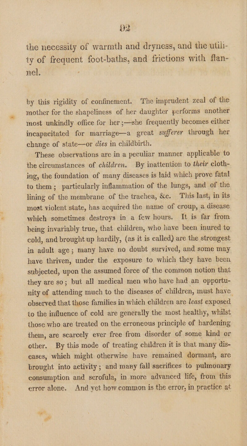 D2 the necessity of warmth and dryness, and the utili- ty of frequent foot-baths, and frictions with flan- nel. by this rigidity of confinement. The imprudent zeal of the mother for the shapeliness of her daughter performs another most unkindly office for her ;—she frequently becomes either incapacitated for marriage—a great sufferer through her change of state—or dies in childbirth. These observations are in a peculiar manner applicable to the circumstances of children. By inattention to their cloth- ing, the foundation of many diseases is laid which prove fatal to them; particularly inflammation of the lungs, and of the lining of the membrane of the trachea, &c. This last, in its most violent state, has acquired the name of croup, a disease which sometimes destroys in a few hours. It is far from being invariably true, that children, who have been inured to cold, and brought up hardily, (as it is called) are the strongest in adult age; many have no doubt survived, and some may have thriven, under the exposure to which they have been subjected, upon the assumed force of the common notion that they are so; but all medical men who have had an opportu- nity of attending much to the diseases of children, must have. observed that those families in which children are least exposed to the influence of cold are generally the most healthy, whilst those who are treated on the erroneous principle of hardening them, are scarcely ever free from disorder of some kind or other. By this mode of treating children it is that many dis- eases, which might otherwise have remained dormant, are brought into activity; and many fall sacrifices to pulmonary consumption and scrofula, in more advanced life, from this error alone. And yet how common is the error, in practice at