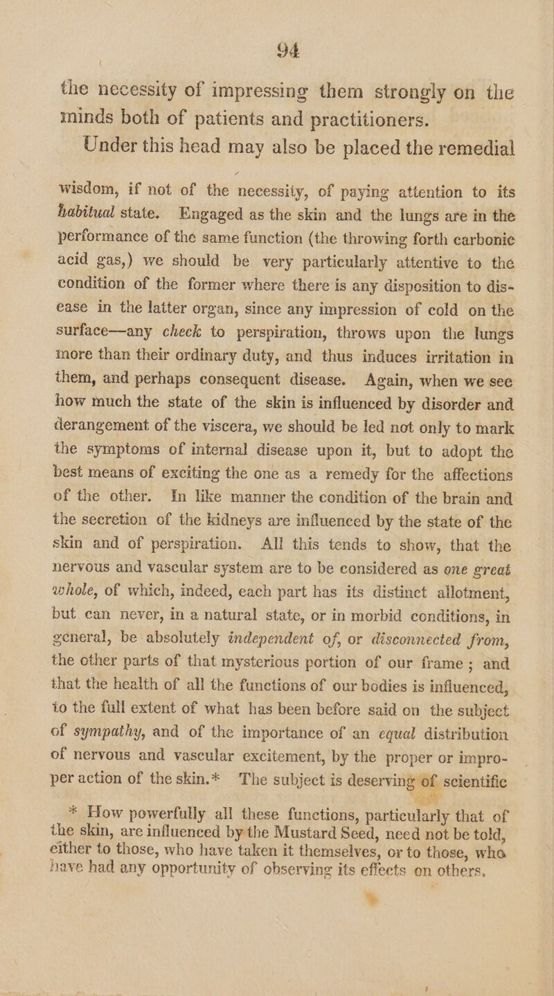 the necessity of impressing them strongly on the minds both of patients and practitioners. Under this head may also be placed the remedial 7 wisdom, if not of the necessity, of paying attention to its habitual state. Engaged as the skin and the lungs are in the performance of the same function (the throwing forth carbonic acid gas,) we should be very particularly attentive to the condition of the former where there is any dispesition to dis- ease in the latter organ, since any impression of cold on the surface—any check to perspiration, throws upon the lungs more than their ordinary duty, and thus induces irritation in them, and perhaps consequent disease. Again, when we see how much the state of the skin is influenced by disorder and derangement of the viscera, we should be led not only to mark the symptoms of internal disease upon it, but to adopt the best means of exciting the one as a remedy for the affections of the other. In like manner the condition of the brain and the secretion of the kidneys are influenced by the state of the skin and of perspiration. All this tends to show, that the nervous and vascular system are to be considered as one great whole, of which, indeed, each part has its distinct allotment, but can never, in a natural state, or in morbid conditions, in general, be absolutely independent of, or disconnected from, the other parts of that mysterious portion of our frame; and that the health of all the functions of our bodies is influenced, to the full extent of what has been before said on the subject of sympathy, and of the importance of an equal distribution of nervous and vascular excitement, by the proper or impro- per action of the skin.* The subject is fener scientific o * How powerfully all these functions, particularly that of the skin, are influenced by the Mustard Seed, need not be told, either to those, who have taken it themselves, or to those, who have had any opportunity of observing its effects on others. ¥