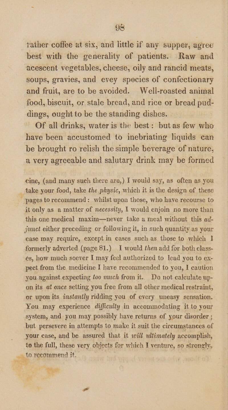 Oe rather coffee at six, and little if any supper, agree best with the generality of patients. Raw and acescent vegetables, cheese, oily and rancid meats, soups, gravies, and evey species of confectionary and fruit, are to be avoided. Well-roasted animal food, biscuit, or stale bread, and rice or bread pud- dings, ought to be the standing dishes. | Of all drinks, water is the best: butas few who have been accustomed to inebriating liquids can be brought ro relish the simple beverage of nature, a very agreeable and salutary drink may be formed cine, (and many such there are,) I would say, as often as you _ take your food, take the physic, which it is the design of these “pages to recommend: whilst upon those, who have recourse to it only as a matter of necessity, 1 would enjoin no more than this one medical maxim—never take a meal without this ad- junet either preceding or following it, in such quantity as your case may require, except in cases such as those to which I formerly adverted (page 81.) I would then add for both class- és, how much soever I may feel authorized to lead you to ex- pect from the medicine I have recommended to you, I caution you.against expecting too much from it.. Do not calculate up- on its at once setting you free from all other medical restraint, or upon its instantly ridding you of every uneasy sensation. You may experience difficulty in accommodating it to your system, and you may possibly have returns of your disorder ; but persevere in attempts to make it suit the circumstances of your case, and be assured that it will ultimately accomplish, to the full, these very objects for which I venture, so strongly, alo recommend tt, ; Tene