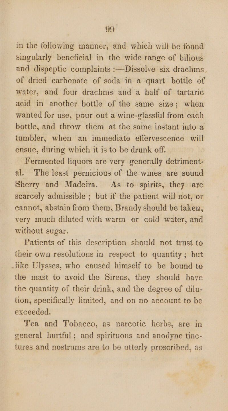 in the following manner, and which will be found singularly beneficial in the wide range of bilious and dispeptic complaints :—Dissolve six drachms. of dried carbonate of soda in a quart bottle of water, and four drachms and a half of tartaric acid in another bottle of the same size; when wanted for use, pour out a wine-glassful from each bottle, and throw them at the same instant into a tumbler, when an immediate effervescence will ensue, during which it is to be drunk off. Termented liquors are very generally detriment- al. The least pernicious of the wines are sound Sherry and Madeira. As to spirits, they are scarcely admissible ; but if the patient will not, or cannot, abstain from them, Brandy should be taken, very much diluted with warm or cold water, and without sugar. Patients of this description should not trust to their own resolutions in respect to quantity; but like Ulysses, who caused himself to be bound to the mast to avoid the Sirens, they should have the quantity of their drink, and the degree of dilu- tion, specifically limited, and on no account to be exceeded. Tea and Tobacco, as narcotic herbs, are in general hurtful; and spirituous and anodyne tinc- tures and nostrums are to be utterly proscribed, ag