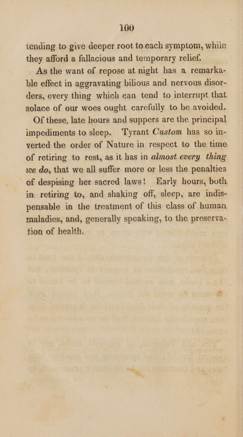 iending to give deeper root to. each symptom, while they afford a fallacious and temporary relief. As the want of repose at night has a remarka- ble effect in aggravating bilious and nervous disor- ders, every thing which can tend to interrupt that solace of our woes ought carefully to be avoided. Of these, late hours and suppers are the principal impediments to sleep. ‘Tyrant Custom has so in- verted the order of Nature in respect to the time of retiring to rest, as it has in almost every thing we do, that we all suffer more or less the penalties of despising her sacred laws! Early hours, both. im retiring to, and shaking off, sleep, are indis- pensable in the treatment of this class of human maladies, and, generally speaking, to the preserva- tion of health.
