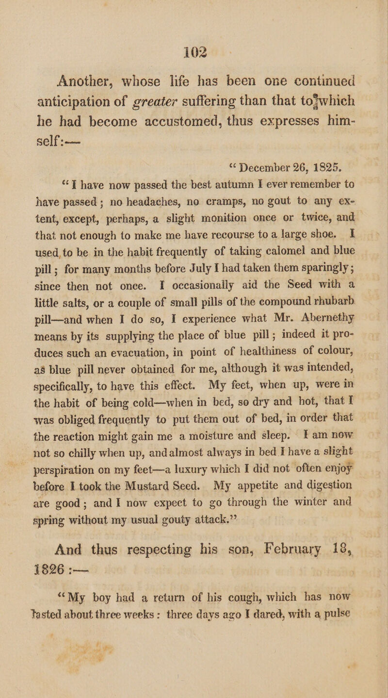Another, whose life has been one continued anticipation of greater suffering than that to}which he had become accustomed, thus expresses him- self:— *¢ December 26, 1825, ‘“‘7 have now passed the best autumn I ever remember to have passed ; no headaches, no cramps, no gout to any ex- tent, except, perhaps, a slight monition once or twice, and that not enough to make me have recourse toa large shoe. 1 used, to be in the habit frequently of taking calomel and blue pill; for many months before July I had taken them sparingly ; since then not once. [I occasionally aid the Seed with a little salts, or a couple of small pills of the compound rhubarb pill—and when I do so, I experience what Mr. Abernethy means by its supplying the place of blue pill; indeed it pro- duces such an evacuation, in point of healthiness of colour, a8 blue pill never obtained for me, although it was intended, specifically, to have this effect. My feet, when up, were in the habit of being cold—when in bed, so dry and hot, that I was obliged frequently to put them out of bed, in order that the reaction might gain me a moisture and sleep. fam now not so chilly when up, and almost always in bed Ihave a slight perspiration on my feet—a luxury which I did not often enjoy before I took the Mustard Seed. My appetite and digestion are good; and I now expect to go through the winter and spring without my usual gouty attack.” And thus respecting his son, February 18, 1826 :— ““My boy had a return of his cough, which has now Tasted about three weeks : three days ago I dared, with a pulse 4 ae te ¥ i
