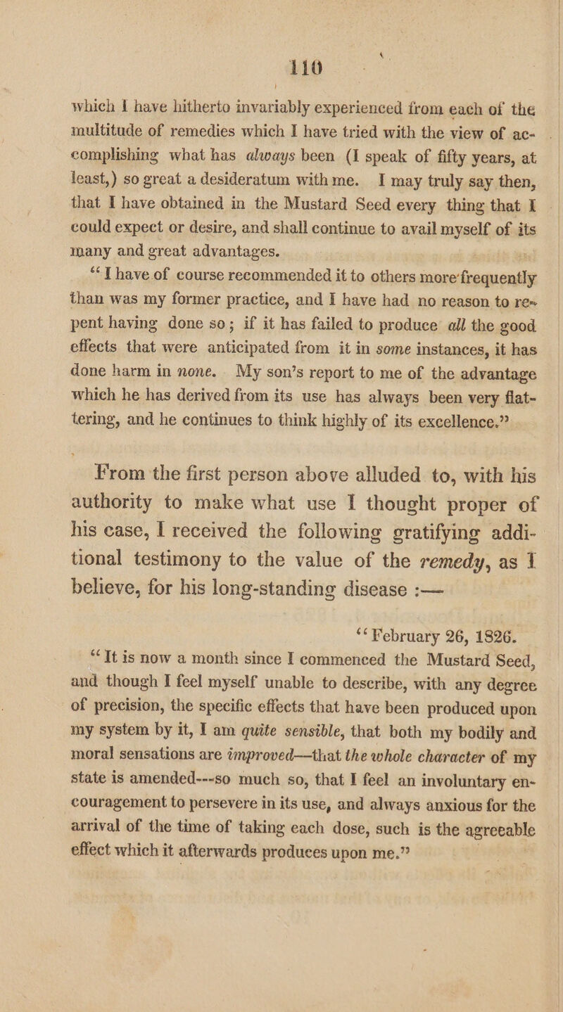 which I have hitherto invariably experienced from each of the multitude of remedies which I have tried with the view of ac- . complishing what has always been (1 speak of fifty years, at least,) so great a desideratum withme. I may truly say then, that I have obtained in the Mustard Seed every thing that I could expect or desire, and shall continue to avail myself of its many and great advantages. *“‘T have of course recommended it to others more’ camoniie than was my former practice, and I have had no reason to re» pent having done so; if it has failed to produce all the good effects that were anticipated from it in some instances, it has done harm in none. My son’s report to me of the advantage which he has derived from its use has always been very flat- tering, and he continues to think highly of its excellence.” From the first person above alluded to, with his authority to make what use I thought proper of his case, I received the following gratifying addi- tional testimony to the value of the remedy, as 1 believe, for his long-standing disease :-— ‘*¥ebruary 26, 1826. “Tt is now a month since I commenced the Mustard Seed, and though I feel myself unable to describe, with any degree of precision, the specific effects that have been produced upon my system by it, I am quite sensible, that both my bodily and moral sensations are improved—that the whole character of my state is amended---so much so, that I feel an involuntary en- couragement to persevere in its use, and always anxious for the arrival of the time of taking each dose, such is the agreeable effect which it afterwards produces upon me.”