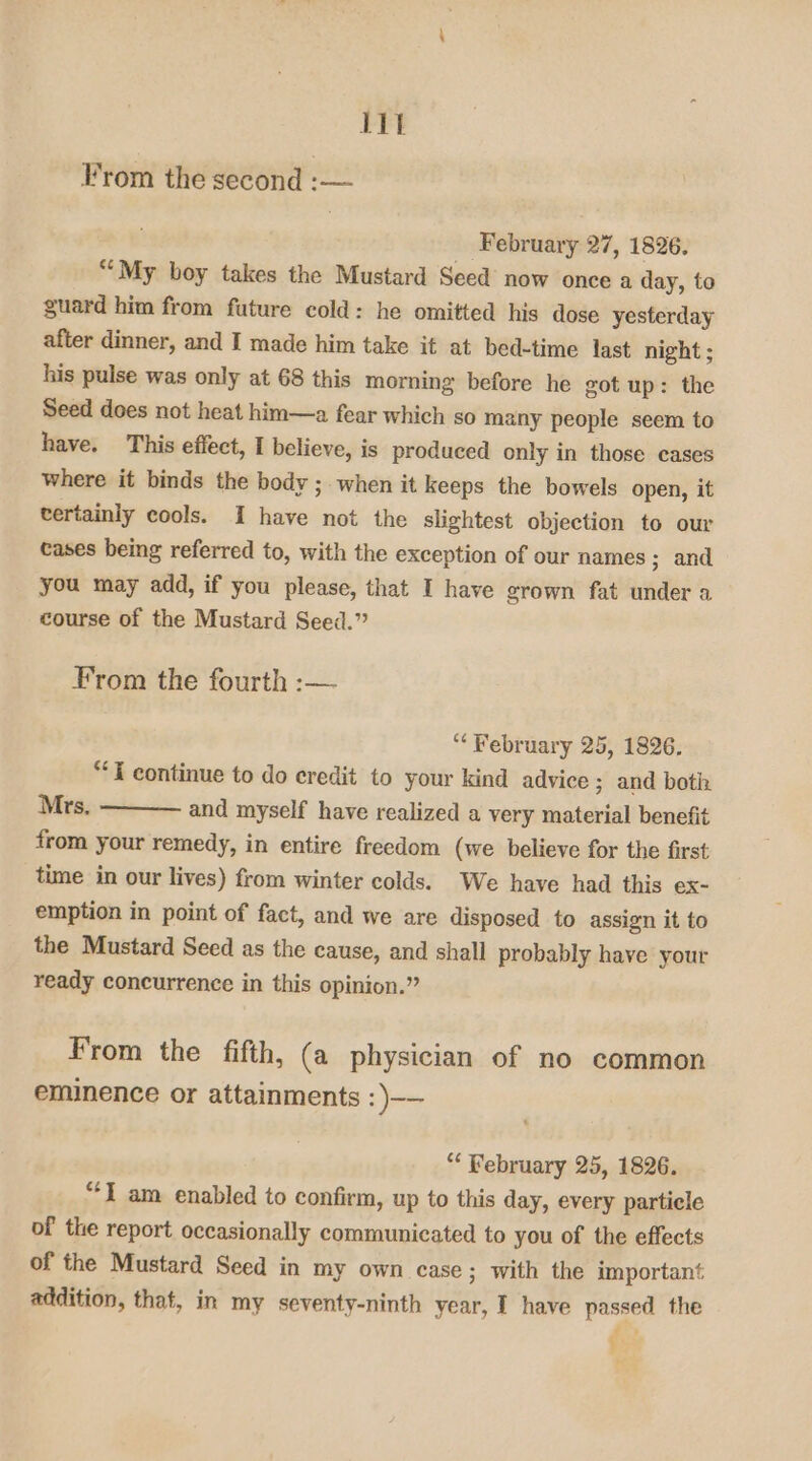 lit From the second :-— February 27, 1826. ““My boy takes the Mustard Seed now once a day, to guard him from future cold: he omitted his dose yesterday after dinner, and I made him take it at bed-time last night ; his pulse was only at 68 this morning before he got up: the Seed does not heat him—a fear which so many people seem to have. This effect, I believe, is produced only in those cases where it binds the body ;. when it keeps the bowels open, it tertainly cools. I have not the slightest objection to our cases being referred to, with the exception of our names ; and you may add, if you please, that I have grown fat under a course of the Mustard Seed.” From the fourth :— “February 25, 1826. “*T continue to do credit to your kind advice ; and both Mrs, and myself have realized a very material benefit from your remedy, in entire freedom (we believe for the first time in our lives) from winter colds. We have had this ex- emption in point of fact, and we are disposed to assign it to the Mustard Seed as the cause, and shall probably have your ready concurrence in this opinion.” From the fifth, (a physician of no common eminence or attainments :)-— “ February 25, 1826. “I am enabled to confirm, up to this day, every particle of the report occasionally communicated to you of the effects of the Mustard Seed in my own case ; with the important addition, that, in my seventy-ninth year, I have passed the a ;