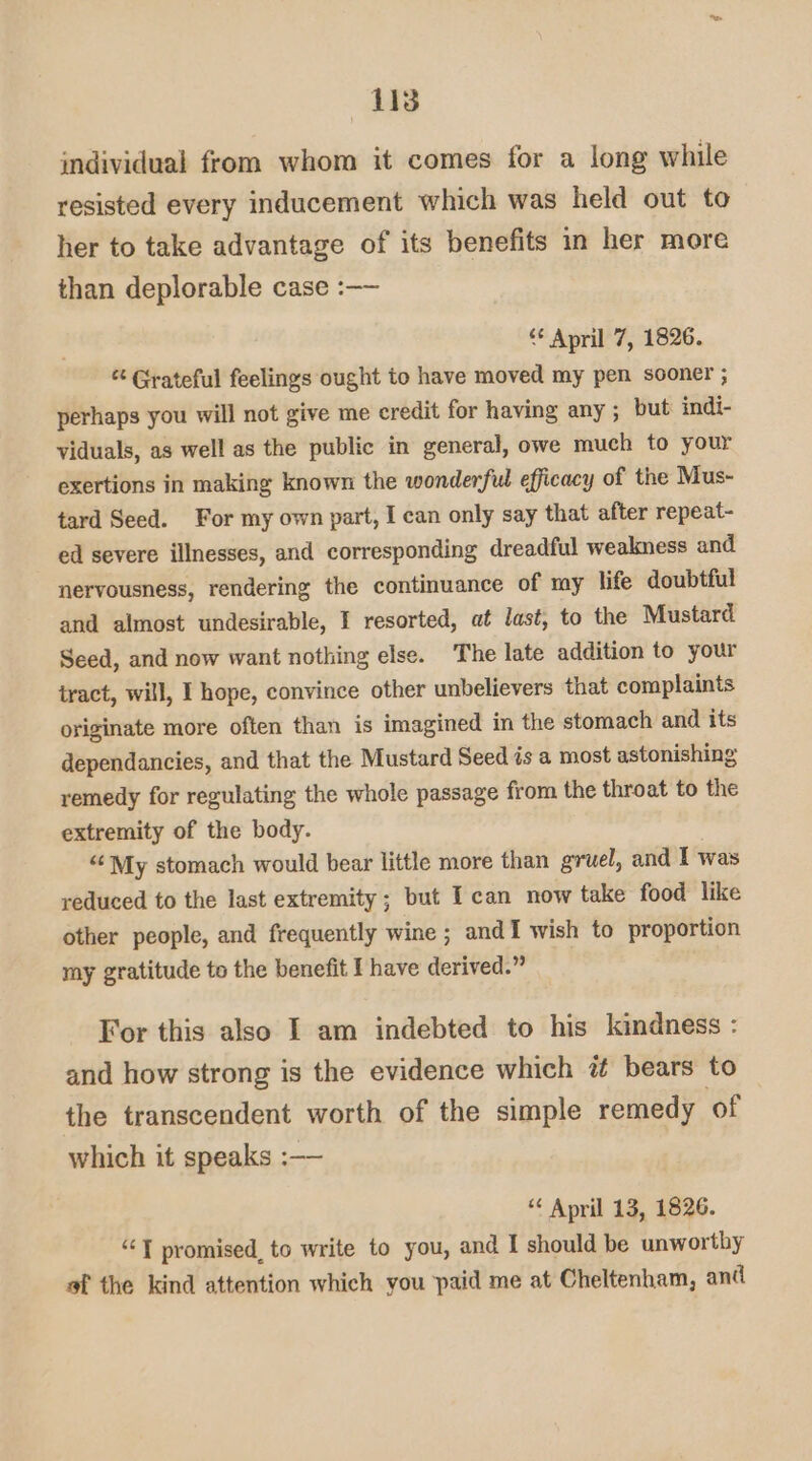 AB individual from whom it comes for a long while resisted every inducement which was held out to her to take advantage of its benefits in her more than deplorable case :—— ‘ April 7, 1826. “ Grateful feelings ought to have moved my pen sooner ; perhaps you will not give me credit for having any ; but indi- viduals, as well as the public in general, owe much to your exertions in making known the wonderful efficacy of the Mus- tard Seed. For my own part, I can only say that after repeat- ed severe illnesses, and corresponding dreadful weakness and nervousness, rendering the continuance of my life doubtful and almost undesirable, I resorted, at last, to the Mustard. Seed, and now want nothing else. The late addition to your tract, will, I hope, convince other unbelievers that complaints originate more often than is imagined in the stomach and its dependancies, and that the Mustard Seed is a most astonishing remedy for regulating the whole passage from the throat to the extremity of the body. “¢ My stomach would bear little more than gruel, and I was reduced to the last extremity; but ITcan now take food like other people, and frequently wine; andI wish to proportion my gratitude to the benefit f have derived.” For this also I am indebted to his kindness : and how strong is the evidence which it bears to the transcendent worth of the simple remedy of which it speaks :—— “ April 13, 1826. ““T promised, to write to you, and I should be unworthy of the kind attention which you paid me at Cheltenham, and