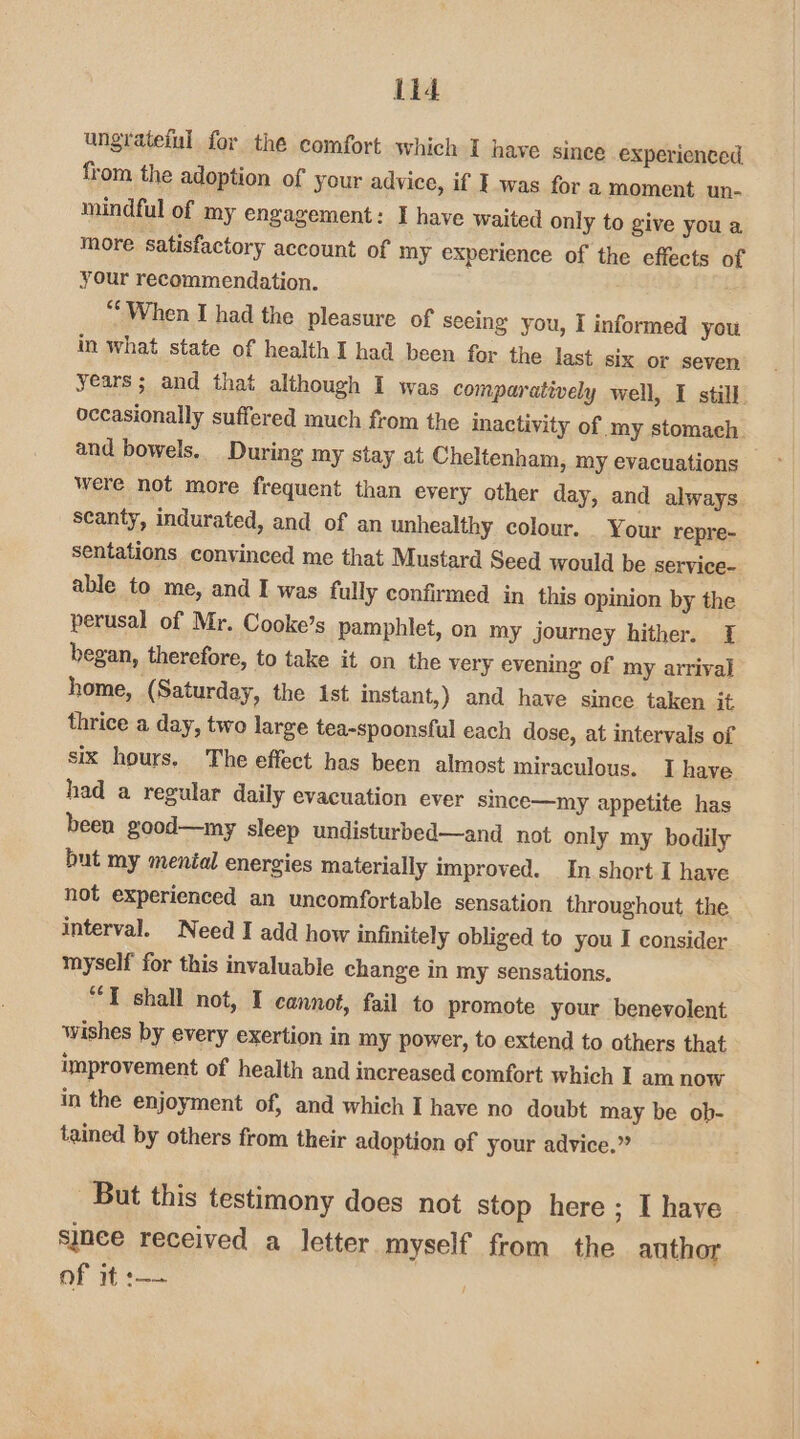 Lid ungrateful for the comfort which I have since experienced from the adoption of your advice, if I was for a moment un- mindful of my engagement: I have waited only to give you a more satisfactory account of my experience of the effects 0 your recommendation. “* When I had the pleasure of seeing you, I informed you in what state of health I had been for the last six or seven years; and that although I was comparatively well, I still occasionally suffered much from the inactivity of my stomach. and bowels. During my stay at Cheltenham, my evacuations were not more frequent than every other day, and always. scanty, indurated, and of an unhealthy colour. _ Your repre- sentations convinced me that Mustard Seed would be service- able to me, and I was fully confirmed in this opinion by the perusal of Mr. Cooke’s pamphlet, on my journey hither. I began, therefore, to take it on the very evening of my arrival home, (Saturday, the Ast instant,) and have since taken it thrice a day, two large tea-spoonsful each dose, at intervals of six hours. The effect has been almost miraculous. I have had a regular daily evacuation ever since—my appetite has been good—my sleep undisturbed—and_ not only my bodily but my mental energies materially improved. In short I have not experienced an uncomfortable sensation throughout the interval. Need I add how infinitely obliged to you I consider myself for this invaluable change in my sensations. “T shall not, I cannot, fail to promote your benevolent wishes by every exertion in my power, to extend to others that improvement of health and increased comfort which I am now in the enjoyment of, and which I have no doubt may be ob- tained by others from their adoption of your advice.” But this testimony does not stop here ; I have since received a_ letter myself from the author of it :——