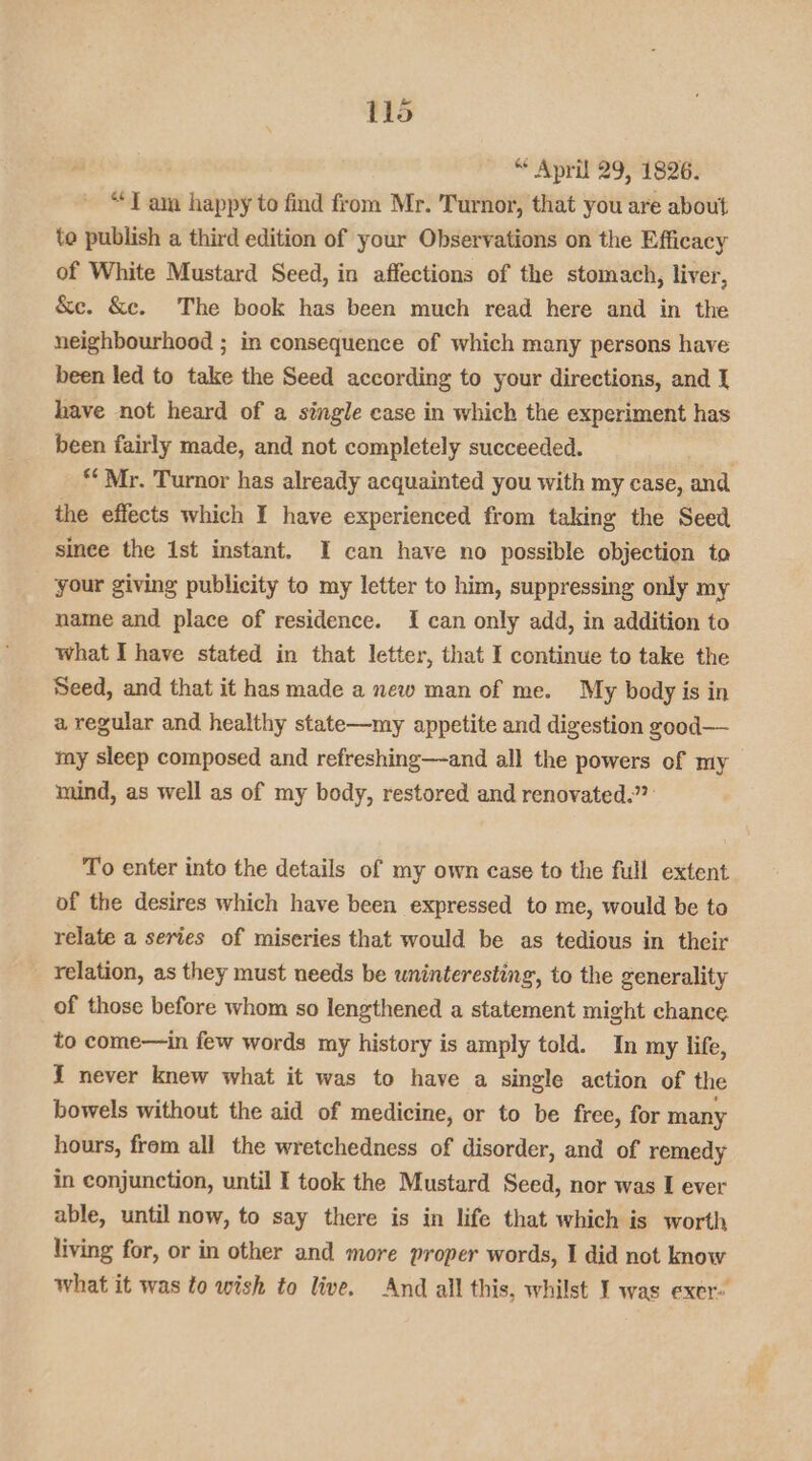 “* April 29, 1826. “Tam happy to find from Mr. Turnor, that you are about to publish a third edition of your Observations on the Efficacy of White Mustard Seed, in affections of the stomach, liver, &e. &c. The book has been much read here and in the neighbourhood ; in consequence of which many persons have been led to take the Seed according to your directions, and { have not heard of a single case in which the experiment has been fairly made, and not completely succeeded. ** Mr. Turnor has already acquainted you with my case, and the effects which I have experienced from taking the Seed since the 1st instant. I can have no possible objection to your giving publicity to my letter to him, suppressing only my name and place of residence. { can only add, in addition to what I have stated in that letter, that I continue to take the Seed, and that it has made a new man of me. My body is in a regular and healthy state—my appetite and digestion gzood— my sleep composed and refreshing—and all the powers of my mind, as well as of my body, restored and renovated.” To enter into the details of my own case to the full extent of the desires which have been expressed to me, would be to relate a series of miseries that would be as tedious in their relation, as they must needs be wninteresting, to the generality of those before whom so lengthened a statement might chance to come—in few words my history is amply told. In my life, { never knew what it was to have a single action of the bowels without the aid of medicine, or to be free, for many hours, from all the wretchedness of disorder, and of remedy in conjunction, until I took the Mustard Seed, nor was I ever able, until now, to say there is in life that which is worth living for, or in other and more proper words, I did not know what it was to wish to live. And all this, whilst I was exer»