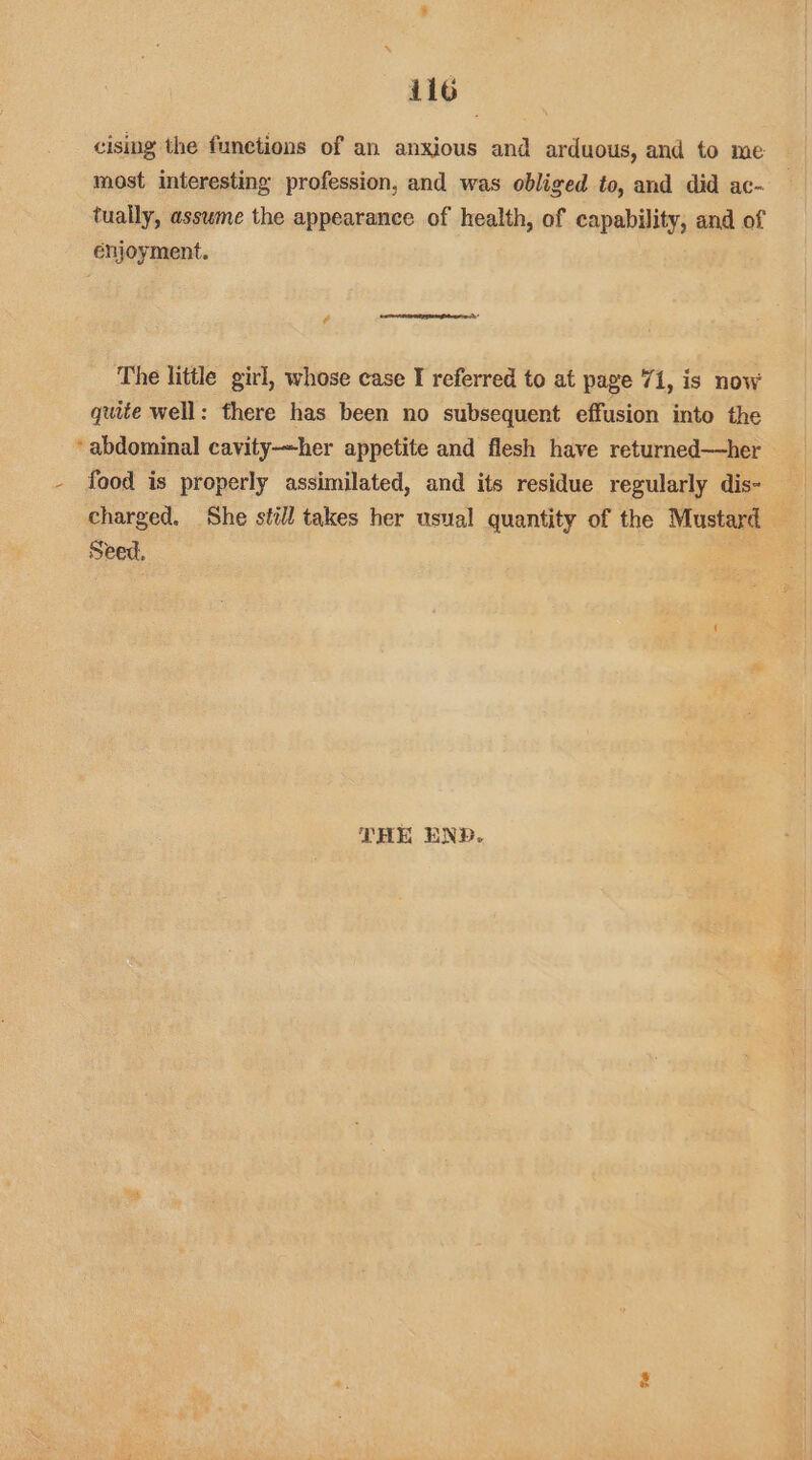 cising the functions of an anxious and arduous, and to me most interesting profession, and was obliged to, and did ac- tually, asswme the appearance of health, of capability, and of enjoyment. ¢ The little girl, whose case I referred to at page 71, is now quite well: there has been no subsequent effusion into the ‘abdominal cavity-her appetite and flesh have returned—her - food is properly assimilated, and its residue regularly dis- charged. She still takes her usual quantity of the Mustard Seed. THE END.