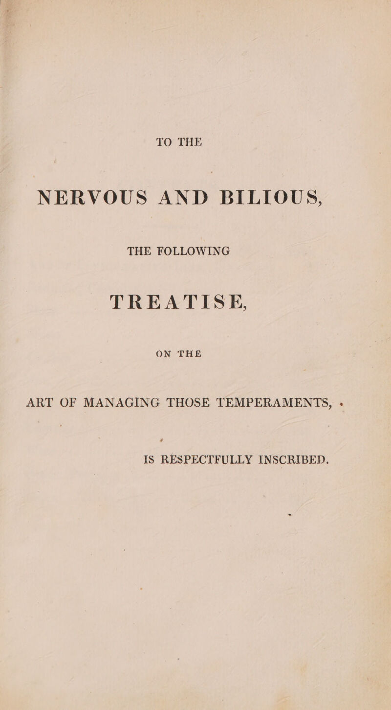 TO THE NERVOUS AND BILIOUS, THE FOLLOWING TREATISE, ON THE ART OF MANAGING THOSE TEMPERAMENTS, - IS RESPECTFULLY INSCRIBED.