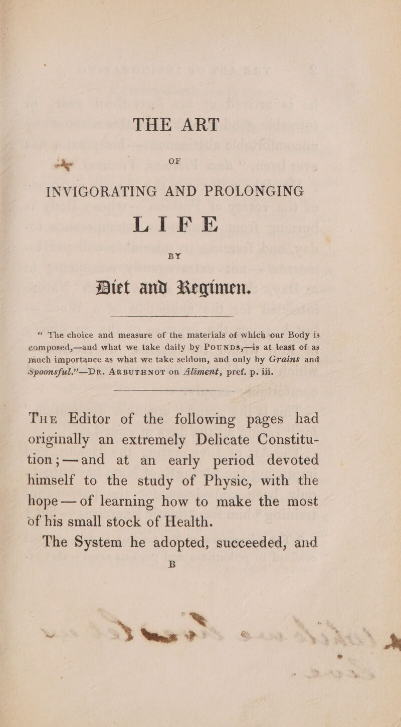 digs OF INVIGORATING AND PROLONGING LIFE BY tet and Regimen. “The choice and measure of the materials of which our Body is composed,—and what we take daily by POUNDS,—is at least of as much importance as what we take seldom, and only by Grains and Spoonsful.”—Dr. ARBUTHNOT on Aliment, pref. p. iii. Tue Editor of the followmg pages had originally an extremely Delicate Constitu- tion;—and at an early period devoted himself to the study of Physic, with the hope — of learning how to make the most of his small stock of Health. The System he adopted, succeeded, and B