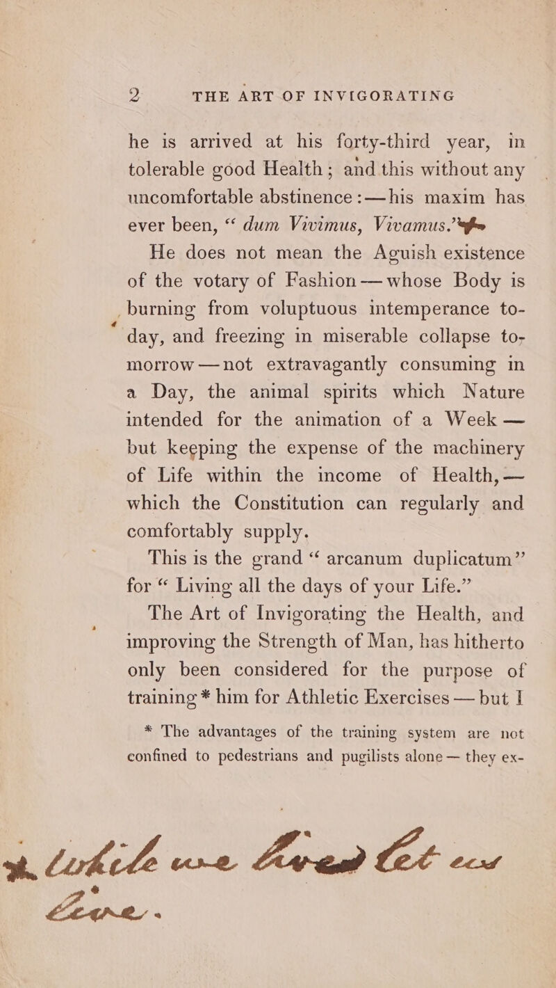he is arrived at his forty-third year, in tolerable good Health; and this without any uncomfortable abstinence :—his maxim has ever been, “ dum Vivimus, Vivamus.’ fw He does not mean the Aguish existence of the votary of Fashion-——whose Body is _burning from voluptuous intemperance to- a day, and freezing in miserable collapse to- morrow —not extravagantly consuming in a Day, the animal spirits which Nature intended for the animation of a Week — but keeping the expense of the machinery of Life within the income of Health, ~ which the Constitution can regularly and comfortably supply. . This is the grand “ arcanum duplicatum”’ for “ Living all the days of your Life.” The Art of Invigorating the Health, and improving the Strength of Man, has hitherto only been considered for the purpose of training * him for Athletic Exercises — but I * The advantages of the training system are not confined to pedestrians and pugilists alone — they ex- Live a