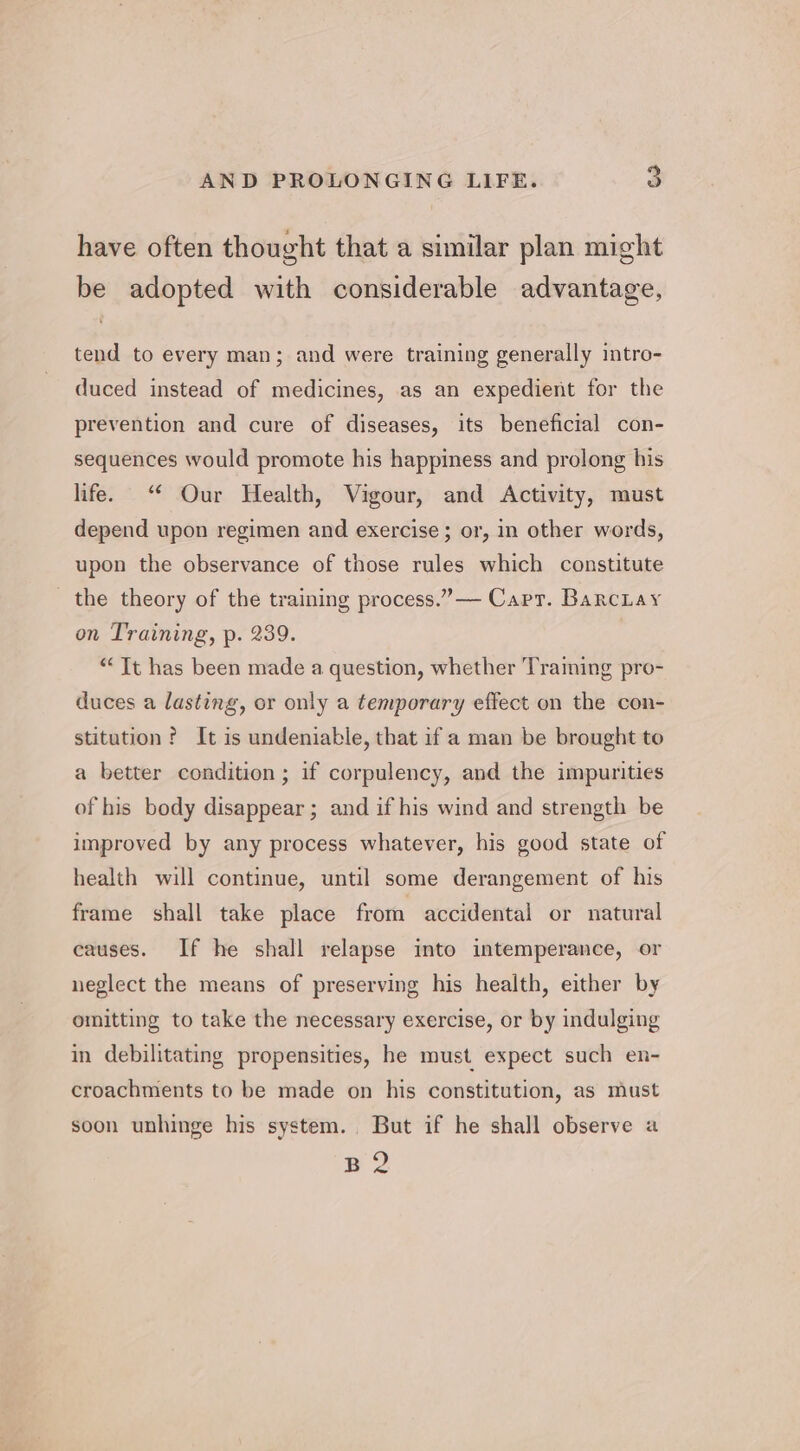 have often thought that a similar plan might be adopted with considerable advantage, tend to every man; and were training generally intro- duced instead of medicines, as an expedient for the prevention and cure of diseases, its beneficial con- sequences would promote his happiness and prolong his life. “* Our Health, Vigour, and Activity, must depend upon regimen and exercise ; or, in other words, upon the observance of those rules which constitute the theory of the training process.” Capr. BarcLay on Training, p. 239. “Tt has been made a question, whether Traming pro- duces a lasting, or only a temporary effect on the con- stitution ? It is undeniable, that if a man be brought to a better condition ; if corpulency, and the impurities of his body disappear ; and if his wind and strength be improved by any process whatever, his good state of health will continue, until some derangement of his frame shall take place from accidental or natural causes. If he shall relapse into intemperance, or neglect the means of preserving his health, either by omitting to take the necessary exercise, or by indulging in debilitating propensities, he must expect such en- croachments to be made on his constitution, as must soon unhinge his system... But if he shall observe a py 2