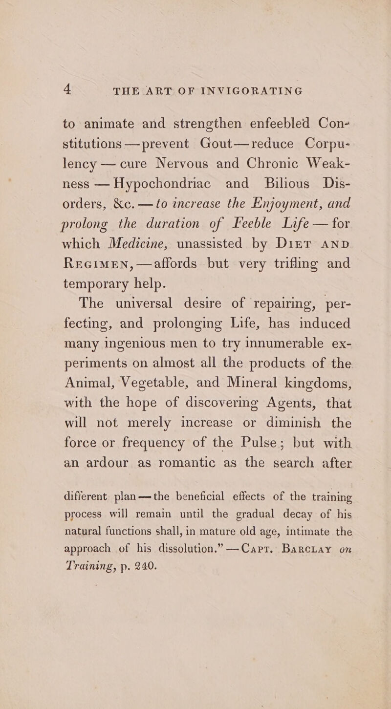 to animate and strengthen enfeebled Con- stitutions —prevent Gout—reduce Corpu- lency — cure Nervous and Chronic Weak- ness — Hypochondriac and _ Bilious Dis- orders, &c. —to increase the Enjoyment, and prolong the duration of Feeble Life — for which Medicine, unassisted by Dizt Aanp Rreeimen, —affords but very trifling and temporary help. The universal desire of repairing, per- fecting, and prolonging Life, has induced many ingenious men to try innumerable ex- periments on almost all the products of the Animal, Vegetable, and Mineral kingdoms, with the hope of discovering Agents, that will not merely increase or diminish the force or frequency of the Pulse; but with an ardour as romantic as the search after different plan—the beneficial effects of the training process will remain until the gradual decay of his natural functions shall, in mature old age, intimate the approach of his dissolution.” —Capt. BarcLay on Training, p. 240.