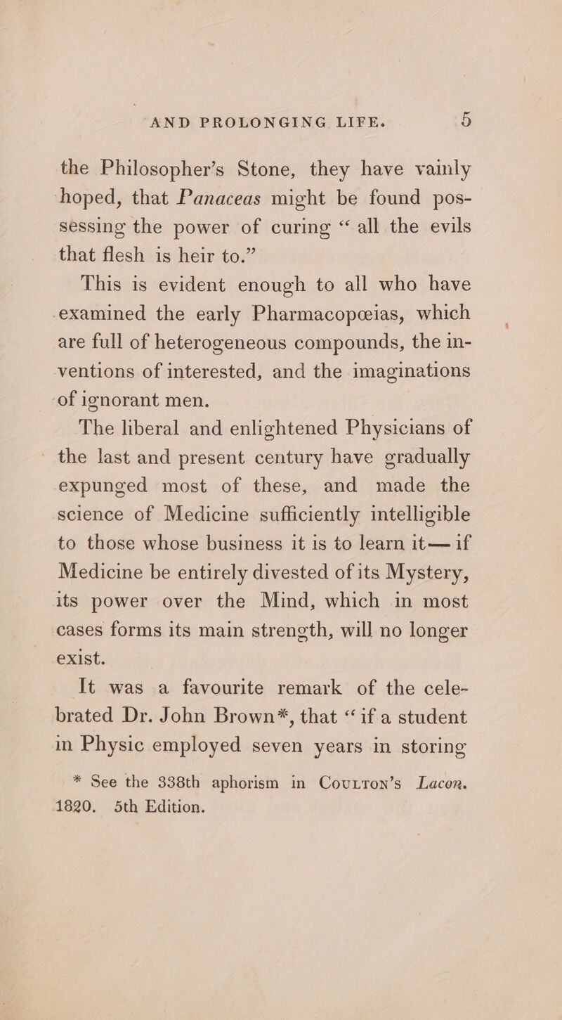 the Philosopher’s Stone, they have vainly hoped, that Panaceas might be found pos- sessing the power of curing “all the evils that flesh is heir to.” This is evident enough to all who have examined the early Pharmacopeeias, which are full of heterogeneous compounds, the in- ventions of interested, and the imaginations of ignorant men. The liberal and enlightened Physicians of - the last and present century have gradually expunged most of these, and made the science of Medicine sufficiently intelligible to those whose business it is to learn it—if Medicine be entirely divested of its Mystery, its power over the Mind, which in most cases forms its main strength, will no longer exist. It was a favourite remark of the cele- brated Dr. John Brown%, that “ if a student in Physic employed seven years in storing * See the 338th aphorism in Covuxton’s Lacon. 1820. 5th Edition.