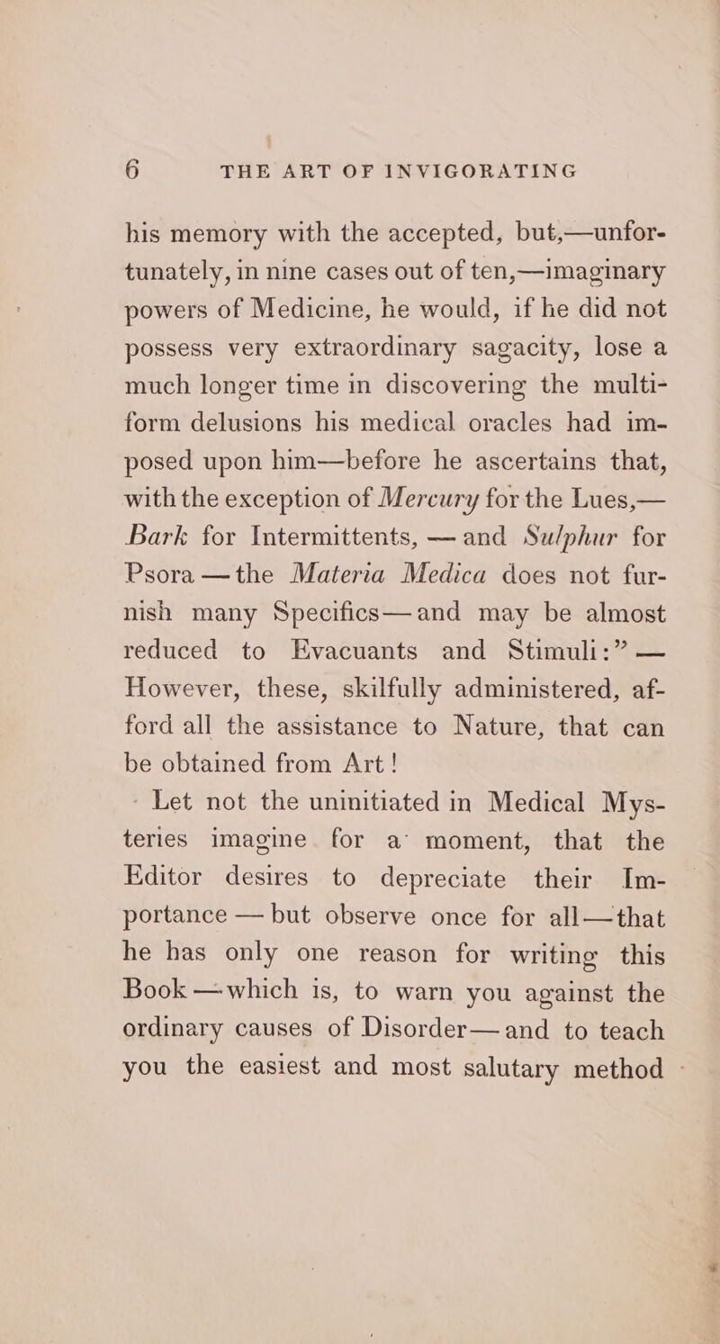 his memory with the accepted, but,—unfor- tunately, in nine cases out of ten,—imaginary powers of Medicine, he would, if he did not possess very extraordinary sagacity, lose a much longer time in discovering the multi- form delusions his medical oracles had im- posed upon him—before he ascertains that, with the exception of Mercury for the Lues,— Bark for Intermittents, — and Sulphur for Psora —the Materia Medica does not fur- nish many Specifics—and may be almost reduced to Evacuants and Stimuli:” — However, these, skilfully administered, af- ford all the assistance to Nature, that can be obtained from Art! - Let not the uninitiated in Medical Mys- teries image. for a’ moment, that the Editor desires to depreciate their Im- portance — but observe once for all—that he has only one reason for writing this Book — which is, to warn you against the ordinary causes of Disorder—and to teach you the easiest and most salutary method —