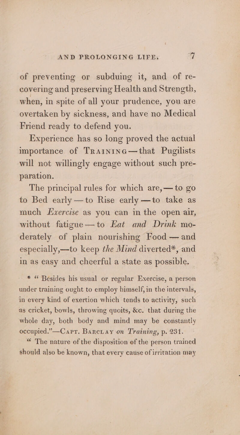 of preventing or subduing it, and of re- covering and preserving Health and Strength, when, in spite of all your prudence, you are overtaken by sickness, and have no Medical Friend ready to defend you. Experience has so long proved the actual importance of TrAintine—that Pugilists will not willingly engage without such pre- paration. The principal rules for which are,— to go to Bed early —to Rise early —to take as much Jixercise as you can in the open air, without fatigue—to Eat and Drink mo- derately of plain nourishing Food — and especially,—to keep the Mind diverted*, and in as easy and cheerful a state as possible. * “ Besides his usual or regular Exercise, a person under training ought to employ bimself, in the intervals, in every kind of exertion which tends to activity, such as cricket, bowls, throwing quoits, &amp;c. that during the whole day, both body and mind may be constantly occupied.”—Carr. Barciay on Training, p. 231. “ The nature of the disposition of the person trained should also be known, that every cause of irritation may
