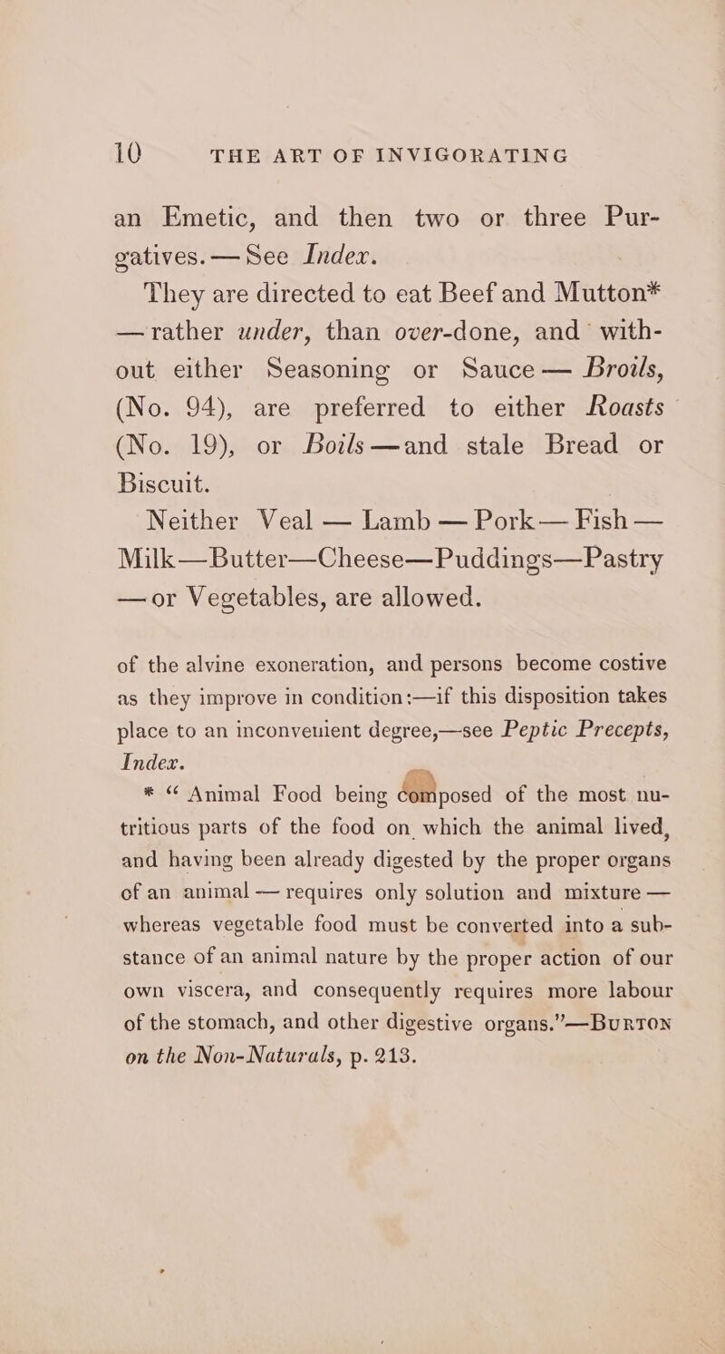 an Emetic, and then two or three Pur- gatives.— See Index. They are directed to eat Beef and Mutton* —rather under, than over-done, and’ with- out either Seasoning or Sauce — Brodls, (No. 94), are preferred to either Roasts (No. 19), or Boils—and stale Bread or Biscuit. Neither Veal — Lamb — Pork— Fish — Milk —Butter—Cheese—Puddings—Pastry —or Vegetables, are allowed. of the alvine exoneration, and persons become costive as they improve in condition:—if this disposition takes place to an inconveuient degree,—see Peptic Precepts, Index. on * “ Animal Food being MB nosed of the most nu- tritious parts of the food on. which the animal lived, and having been already digested by the proper organs of an animal — requires only solution and mixture — whereas vegetable food must be converted into a sub- stance of an animal nature by the proper action of our own viscera, and consequently requires more labour of the stomach, and other digestive organs.” —BurrTon on the Non-Naturals, p. 213.